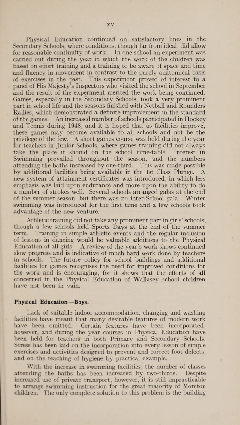 Physical Education continued on satisfactory lines in the Secondary Schools, where conditions, though far from ideal, did allow for reasonable continuity of work. In one school an experiment was carried out during the year in which the work of the children was based on effort training and a training to be aware of space and time and fluency in movement in contrast to the purely anatomical basis of exercises in the past. This experiment proved of interest to a panel of His Majesty’s Inspectors who visited the school in September and the result of the experiment merited the work being continued. Games, especially in the Secondary Schools, took a very prominent part in school life and the seasons finished with Netball and Rounders Rallies, which demonstrated a definite improvement in the standard of the games. An increased number of schools participated in Hockey and Tennis during 1948, and it is hoped that as facilities improve, these games may become available to all schools and not be the privilege of the few. A short games course was held during the year for teachers in Junior Schools, where games training did not always take the place it should on the school time-table. Interest in Swimming prevailed throughout the season, and the numbers attending the baths increased by one-third. This was made possible by additional facilities being available in the 1st Class Plunge. A new system of attainment certificates was introduced, in which less emphasis was laid upon endurance and more upon the ability to do a number of strokes well. Several schools arranged galas at the end of the summer season, but there was no inter-School gala. Winter swimming was introduced for the first time and a few schools took advantage of the new venture. Athletic training did not take any prominent part in girls’ schools, though a few schools held Sports Days at the end of the summer term. Training in simple athletic events and the regular inclusion of lessons in dancing would be valuable additions to the Physical Education of all girls. A review of the year’s work shows continued slow progress and is indicative of much hard work done by teachers in schools. The future policy for school buildings and additional facilities for games recognises the need for improved conditions for the work and is encouraging, for it shows that the efforts of all concerned in the Physical Education of Wallasey school children have not been in vain. Physical Education—Boys. Lack of suitable indoor accommodation, changing and washing facilities have meant that many desirable features of modern work have been omitted. Certain features have been incorporated, however, and during the year courses in Physical Education have been held for teachers in both Primary and Secondary Schools. Stress has been laid on the incorporation into every lesson of simple exercises and activities designed to prevent and correct foot defects, and on the teaching of hygiene by practical example. With the increase in swimming facilities, the number of classes attending the baths has been increased by two-thirds. Despite increased use of private transport, however, it is still impracticable to arrange swimming instruction for the great majority of Moreton children. The only complete solution to this problem is the building