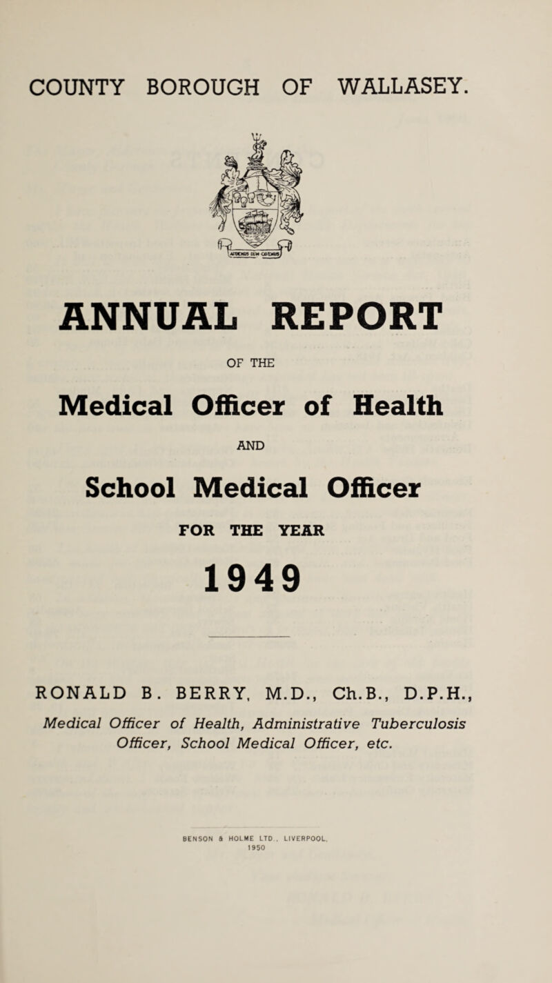 COUNTY BOROUGH OF WALLASEY. ANNUAL REPORT OF THE Medical Officer of Health AND School Medical Officer FOR THE YEAR 1949 RONALD B. BERRY, M.D., Ch.B., D.P.H. Medical Officer of Health, Administrative Tuberculosis Officer, School Medical Officer, etc. BENSON a HOLME LTD . LIVERPOOL. 1950