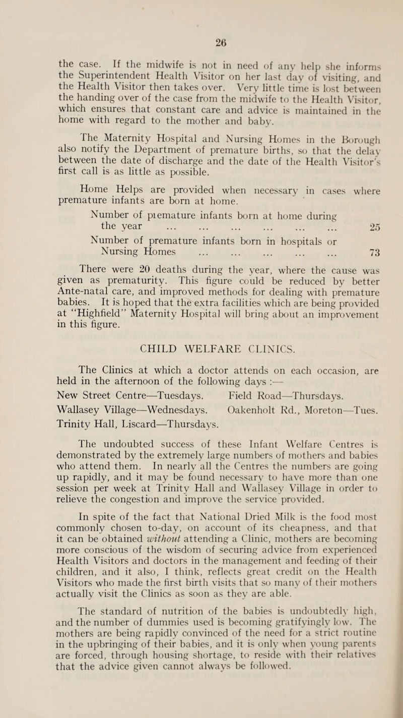the case. If the midwife is not in need of any help she informs the Superintendent Health Visitor on her last day of visiting, and the Health Visitor then takes over. Very little time is lost between the handing over of the case from the midwife to the Health Visitor, which ensures that constant care and advice is maintained in the home with regard to the mother and baby. The Maternity Hospital and Nursing Homes in the Borough also notify the Department of premature births, so that the delay between the date of discharge and the date of the Health Visitor’s first call is as little as possible. Home Helps are provided when necessary in cases where premature infants are born at home. Number of piemature infants born at home during the year . 25 Number of premature infants born in hospitals or Nursing Homes . 73 There were 20 deaths during the year, where the cause was given as prematurity. This figure could be reduced by better Ante-natal care, and improved methods for dealing with premature babies. It is hoped that the extra facilities which are being provided at “Highfield” Maternity Hospital will bring about an improvement in this figure. CHILD WELFARE CLINICS. The Clinics at which a doctor attends on each occasion, are held in the afternoon of the following days :— New Street Centre—Tuesdays. Field Road—Thursdays. Wallasey Village—Wednesdays. Oakenholt Rd., Moreton—Tues. Trinity Hall, Liscard—Thursdays. The undoubted success of these Infant Welfare Centres is demonstrated by the extremely large numbers of mothers and babies who attend them. In nearly all the Centres the numbers are going up rapidly, and it may be found necessary to have more than one session per week at Trinity Hall and Wallasey Village in order to relieve the congestion and improve the service provided. In spite of the fact that National Dried Milk is the food most commonly chosen to-day, on account of its cheapness, and that it can be obtained without attending a Clinic, mothers are becoming more conscious of the wisdom of securing advice from experienced Health Visitors and doctors in the management and feeding of their children, and it also, I think, reflects great credit on the Health Visitors who made the first birth visits that so many of their mothers actually visit the Clinics as soon as they are able. The standard of nutrition of the babies is undoubtedly high, and the number of dummies used is becoming gratifyingly low. The mothers are being rapidly convinced of the need for a strict routine in the upbringing of their babies, and it is only when young parents are forced, through housing shortage, to reside with their relatives that the advice given cannot always be followed.