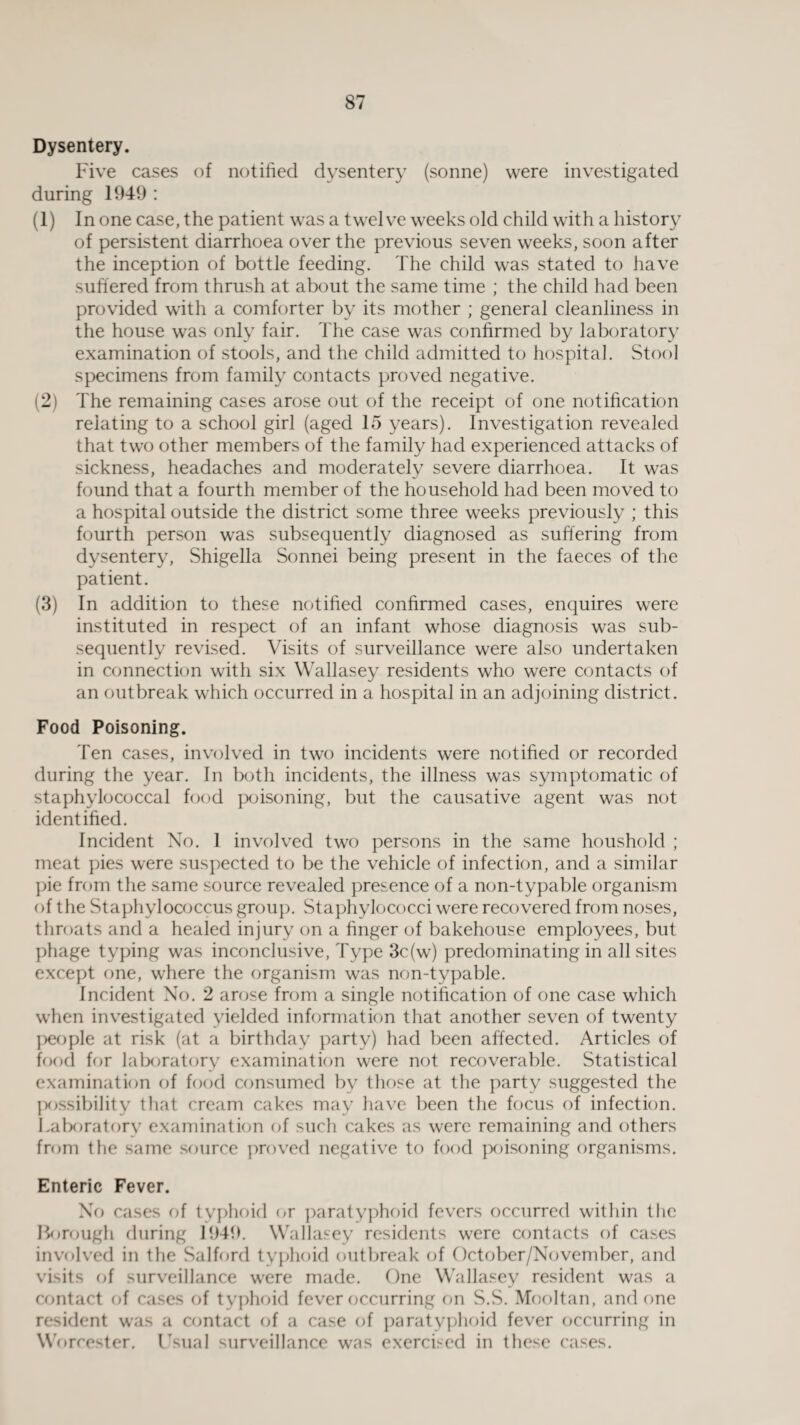 Dysentery. Five cases of notified dysentery (sonne) were investigated during 1949 : (1) In one case, the patient was a twelve weeks old child with a history of persistent diarrhoea over the previous seven weeks, soon after the inception of bottle feeding. The child was stated to have suffered from thrush at about the same time ; the child had been provided with a comforter by its mother ; general cleanliness in the house was only fair. The case was confirmed by laboratory examination of stools, and the child admitted to hospital. Stool specimens from family contacts proved negative. (2) The remaining cases arose out of the receipt of one notification relating to a school girl (aged 15 years). Investigation revealed that two other members of the family had experienced attacks of sickness, headaches and moderately severe diarrhoea. It was found that a fourth member of the household had been moved to a hospital outside the district some three weeks previously ; this fourth person was subsequently diagnosed as suffering from dysentery, Shigella Sonnei being present in the faeces of the patient. (3) In addition to these notified confirmed cases, enquires were instituted in respect of an infant whose diagnosis was sub¬ sequently revised. Visits of surveillance were also undertaken in connection with six Wallasey residents who were contacts of an outbreak which occurred in a hospital in an adjoining district. Food Poisoning. Ten cases, involved in two incidents were notified or recorded during the year. In both incidents, the illness was symptomatic of staphylococcal food poisoning, but the causative agent was not identified. Incident No. 1 involved two persons in the same houshold ; meat pies were suspected to be the vehicle of infection, and a similar pie from the same source revealed presence of a non-typable organism of the Staphylococcus group. Staphylococci were recovered from noses, throats and a healed injury on a huger of bakehouse employees, but phage typing was inconclusive, Type 3c(w) predominating in all sites except one, where the organism was non-typable. Incident No. 2 arose from a single notification of one case which when investigated yielded information that another seven of twenty people at risk (at a birthday party) had been affected. Articles of food for laboratory examination were not recoverable. Statistical examination of food consumed by those at the party suggested the possibility that cream cakes may have been the focus of infection. Laboratory examination of such cakes as were remaining and others from the same source proved negative to food poisoning organisms. Enteric Fever. No cases of typhoid or paratyphoid fevers occurred within the Borough during 1949. Wallasey residents were contacts of cases involved in the Salford typhoid outbreak of October/November, and visits of surveillance were made. One Wallasey resident was a contact of cases of typhoid fever occurring on S.S. Mooltan, and one resident was a contact of a case of paratyphoid fever occurring in Worcester. Usual surveillance was exercised in these cases.