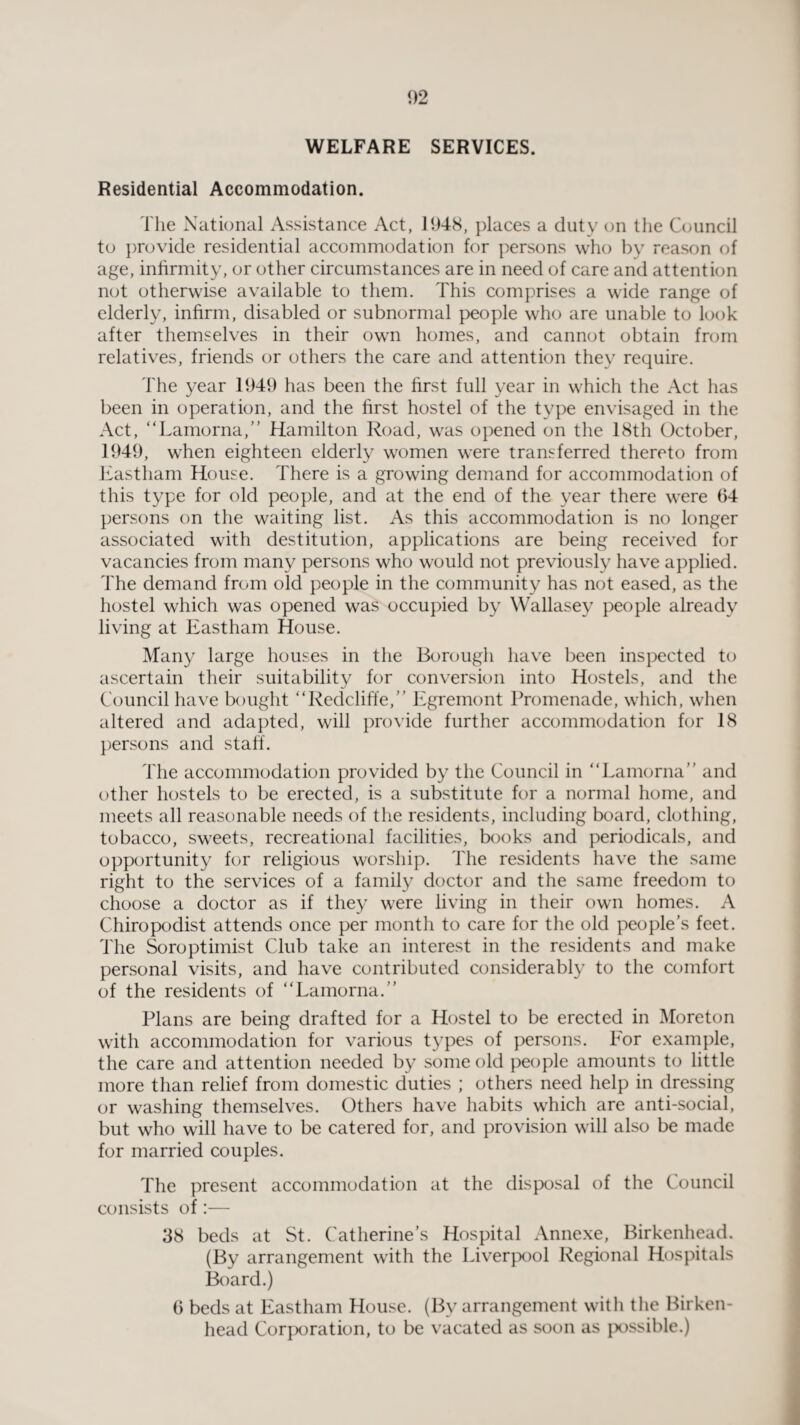 WELFARE SERVICES. Residential Accommodation. The National Assistance Act, 1948, places a duty on the Council to provide residential accommodation for persons who by reason of age, infirmity, or other circumstances are in need of care and attention not otherwise available to them. This comprises a wide range of elderly, infirm, disabled or subnormal people who are unable to look after themselves in their own homes, and cannot obtain from relatives, friends or others the care and attention they require. The year 1949 has been the first full year in which the Act has been in operation, and the first hostel of the type envisaged in the Act, “Lamorna,” Hamilton Road, was opened on the 18th October, 1949, when eighteen elderly women were transferred thereto from Eastham House. There is a growing demand for accommodation of this type for old people, and at the end of the year there were 64 persons on the waiting list. As this accommodation is no longer associated with destitution, applications are being received for vacancies from many persons who would not previously have applied. The demand from old people in the community has not eased, as the hostel which was opened was occupied by Wallasey people already living at Eastham House. Many large houses in the Borough have been inspected to ascertain their suitability for conversion into Hostels, and the Council have bought “Redcliffe,” Egremont Promenade, which, when altered and adapted, will provide further accommodation for 18 persons and staff. The accommodation provided by the Council in “Lamorna” and other hostels to be erected, is a substitute for a normal home, and meets all reasonable needs of the residents, including board, clothing, tobacco, sweets, recreational facilities, books and periodicals, and opportunity for religious worship. The residents have the same right to the services of a family doctor and the same freedom to choose a doctor as if they were living in their own homes. A Chiropodist attends once per month to care for the old people’s feet. The Soroptimist Club take an interest in the residents and make personal visits, and have contributed considerably to the comfort of the residents of “Lamorna.” Plans are being drafted for a Hostel to be erected in Moreton with accommodation for various types of persons. For example, the care and attention needed by some old people amounts to little more than relief from domestic duties ; others need help in dressing or washing themselves. Others have habits which are anti-social, but who will have to be catered for, and provision will also be made for married couples. The present accommodation at the disposal of the Council consists of:— 38 beds at St. Catherine’s Hospital Annexe, Birkenhead. (By arrangement with the Liverpool Regional Hospitals Board.) 6 beds at Eastham House. (By arrangement with the Birken¬ head Corporation, to be vacated as soon as possible.)