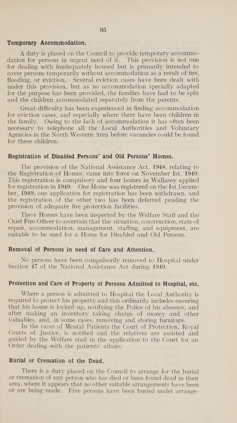 Temporary Accommodation. A duty is placed on the Council to provide temporary accommo¬ dation for persons in urgent need of it. This provision is not one for dealing with inadequately housed but is primarily intended to cover persons temporarily without accommodation as a result of fire, flooding, or eviction. Several eviction cases have been dealt with under this provision, but as no accommodation specially adapted for the purpose has been provided, the families have had to be split and the children accommodated separately from the parents. Great difficulty has been experienced in finding accommodation for eviction cases, and especially where there have been children in the family. Owing to the lack of accommodation it has often been necessary to telephone all the Local Authorities and Voluntary Agencies in the North Western Area before vacancies could be found for these children. Registration of Disabled Persons’ and Old Persons’ Homes. The provision of the National Assistance Act, 1948, relating to the Registration of Homes, came into force on November 1st, 1949. This registration is compulsory and four homes in Wallasey applied for registration in 1949. One Home was registered on the 1st Decem¬ ber, 1949, one application for registration has been withdrawn, and the registration of the other two has been deferred pending the provision of adequate fire protection facilities. These Homes have been inspected by the Welfare Staff and the Chief Fire Officer to ascertain that the situation, construction, state of repair, accommodation, management, staffing, and equipment, are suitable to be used for a Home for Disabled and Old Persons. Removal of Persons in need of Care and Attention. No persons have been compulsorily removed to Hospital under Section 47 of the National Assistance Act during 1949. Protection and Care of Property of Persons Admitted to Hospital, etc. Where a person is admitted to Hospital the Local Authority is required to protect his property and this ordinarily includes ensuring that his house is locked up, notifying the Police of his absence, and after making an inventory taking charge of money and other valuables, and, in some cases, removing and storing furniture. In the cases of Mental Patients the Court of Protection, Royal Courts of Justice, is notified and the relatives are assisted and guided by the Welfare staff in the application to the Court for an Order dealing with the patients’ affairs. Burial or Cremation of the Dead. I here is a duty placed on the Council to arrange for the burial or cremation of any person who has died or been found dead in their area, where it appears that no other suitable arrangements have been or are being made. Five persons have been buried under arrange-