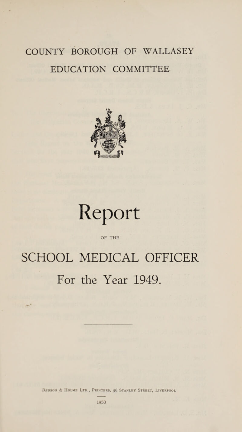 COUNTY BOROUGH OF WALLASEY EDUCATION COMMITTEE Report OF THE SCHOOL MEDICAL OFFICER For the Year 1949. Benson & Holme Ltd., Printers, 56 Stanley Street, Liverpool 1950