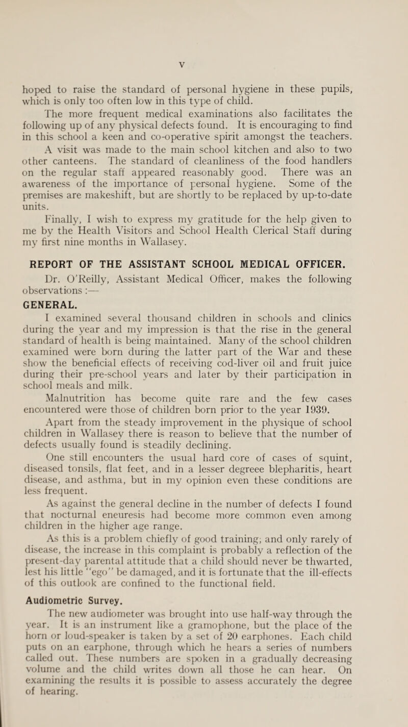 hoped to raise the standard of personal hygiene in these pupils, which is only too often low in this type of child. The more frequent medical examinations also facilitates the following up of any physical defects found. It is encouraging to find in this school a keen and co-operative spirit amongst the teachers. A visit was made to the main school kitchen and also to two other canteens. The standard of cleanliness of the food handlers on the regular staff appeared reasonably good. There was an awareness of the importance of personal hygiene. Some of the premises are makeshift, but are shortly to be replaced by up-to-date units. Finally, 1 wish to express my gratitude for the help given to me by the Health Visitors and School Health Clerical Staff during my first nine months in Wallasey. REPORT OF THE ASSISTANT SCHOOL MEDICAL OFFICER. Dr. O’Reilly, Assistant Medical Officer, makes the following observations:— GENERAL. I examined several thousand children in schools and clinics during the year and my impression is that the rise in the general standard of health is being maintained. Many of the school children examined were born during the latter part of the War and these show the beneficial effects of receiving cod-liver oil and fruit juice during their pre-school years and later by their participation in school meals and milk. Malnutrition has become quite rare and the few cases encountered were those of children born prior to the year 1939. Apart from the steady improvement in the physique of school children in Wallasey there is reason to believe that the number of defects usually found is steadily declining. One still encounters the usual hard core of cases of squint, diseased tonsils, flat feet, and in a lesser degreee blepharitis, heart disease, and asthma, but in my opinion even these conditions are less frequent. As against the general decline in the number of defects I found that nocturnal eneuresis had become more common even among children in the higher age range. As this is a problem chiefly of good training; and only rarely of disease, the increase in this complaint is probably a reflection of the present-day parental attitude that a child should never be thwarted, lest his little “ego” be damaged, and it is fortunate that the ill-effects of this outlook are confined to the functional field. Audiometric Survey. The new audiometer was brought into use half-way through the year. It is an instrument like a gramophone, but the place of the horn or loud-speaker is taken by a set of 20 earphones. Each child puts on an earphone, through which he hears a series of numbers called out. These numbers are spoken in a gradually decreasing volume and the child writes down all those he can hear. On examining the results it is possible to assess accurately the degree of hearing.