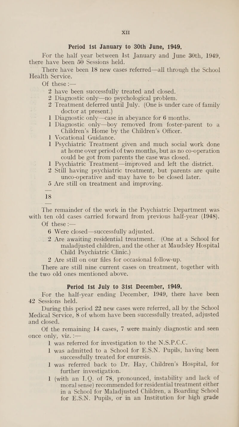 Period 1st January to 30th June, 1949. For the half year between 1st January and June 30th, 1949, there have been 50 Sessions held. There have been 18 new cases referred—all through the School Health Service. Of these :—- 2 have been successfully treated and closed. 2 Diagnostic only—no psychological problem. 2 Treatment deferred until July. (One is under care of family doctor at present.) 1 Diagnostic only—case in abeyance for 6 months. 1 Diagnostic only—boy removed from foster-parent to a Children’s Home by the Children’s Officer. 1 Vocational Guidance. 1 Psychiatric Treatment given and much social work done at home over period of two months, but as no co-operation could be got from parents the case was closed. 1 Psychiatric Treatment—improved and left the district. 2 Still having psychiatric treatment, but parents are quite unco-operative and may have to be closed later. 5 Are still on treatment and improving. 18 The remainder of the work in the Psychiatric Department was with ten old cases carried forward from previous half-year (1948). Of these :— 6 Were closed—successfully adjusted. 2 Are awaiting residential treatment. (One at a School for maladjusted children, and the other at Maudsley Hospital Child Psychiatric Clinic.) 2 Are still on our files for occasional follow-up. There are still nine current cases on treatment, together with the two old ones mentioned above. Period 1st July to 31st December, 1949. For the half-year ending December, 1949, there have been 42 Sessions held. During this period 22 new cases were referred, all by the School Medical Service, 8 of whom have been successfully treated, adjusted and closed. Of the remaining 14 cases, 7 were mainly diagnostic and seen once only, viz.:— 1 was referred for investigation to the N.S.P.C.C. 1 was admitted to a School for E.S.N. Pupils, having been successfully treated for enuresis. 1 was referred back to Dr. Hay, Children’s Hospital, for further investigation. 1 (with an I.Q. of 78, pronounced, instability and lack of moral sense) recommended for residential treatment either in a School for Maladjusted Children, a Boarding School for E.S.N. Pupils, or in an Institution for high grade