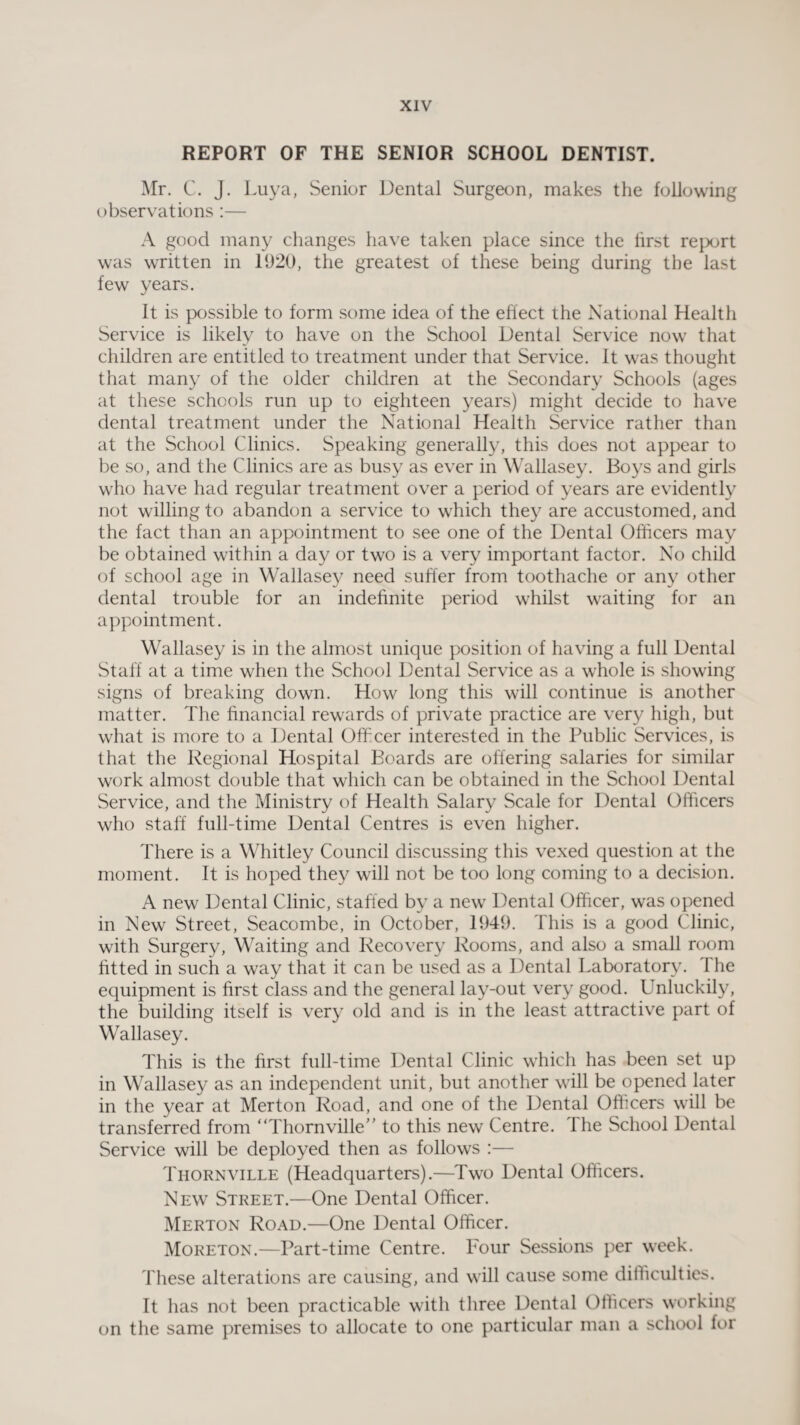 REPORT OF THE SENIOR SCHOOL DENTIST. Mr. C. J. Luya, Senior Dental Surgeon, makes the following observations:— A good many changes have taken place since the lirst report was written in 1920, the greatest of these being during the last few years. It is possible to form some idea of the effect the National Health Service is likely to have on the School Dental Service now that children are entitled to treatment under that Service. It was thought that many of the older children at the Secondary Schools (ages at these schools run up to eighteen years) might decide to have dental treatment under the National Health Service rather than at the School Clinics. Speaking generally, this does not appear to be so, and the Clinics are as busy as ever in Wallasey. Boys and girls who have had regular treatment over a period of years are evidently not willing to abandon a service to which they are accustomed, and the fact than an appointment to see one of the Dental Officers may be obtained within a day or two is a very important factor. No child of school age in Wallasey need suffer from toothache or any other dental trouble for an indefinite period whilst waiting for an appointment. Wallasey is in the almost unique position of having a full Dental Staff at a time when the School Dental Service as a whole is showing signs of breaking down. How long this will continue is another matter. The financial rewards of private practice are very high, but what is more to a Dental Officer interested in the Public Services, is that the Regional Hospital Boards are offering salaries for similar work almost double that which can be obtained in the School Dental Service, and the Ministry of Health Salary Scale for Dental Officers who staff full-time Dental Centres is even higher. There is a Whitley Council discussing this vexed question at the moment. It is hoped they will not be too long coming to a decision. A new Dental Clinic, staffed by a new Dental Officer, was opened in New Street, Seacombe, in October, 1949. This is a good Clinic, with Surgery, Waiting and Recovery Rooms, and also a small room fitted in such a way that it can be used as a Dental Laboratory. 1 he equipment is first class and the general lay-out very good. Unluckily, the building itself is very old and is in the least attractive part of Wallasey. This is the first full-time Dental Clinic which has been set up in Wallasey as an independent unit, but another will be opened later in the year at Merton Road, and one of the Dental Officers will be transferred from “Thornville” to this new Centre. The School Dental Service will be deployed then as follows :— Thornville (Headquarters).—Two Dental Officers. New Street.—One Dental Officer. Merton Road.—One Dental Officer. Moreton.—Part-time Centre. Four Sessions per week. These alterations are causing, and will cause some difficulties. It has not been practicable with three Dental Officers working on the same premises to allocate to one particular man a school for