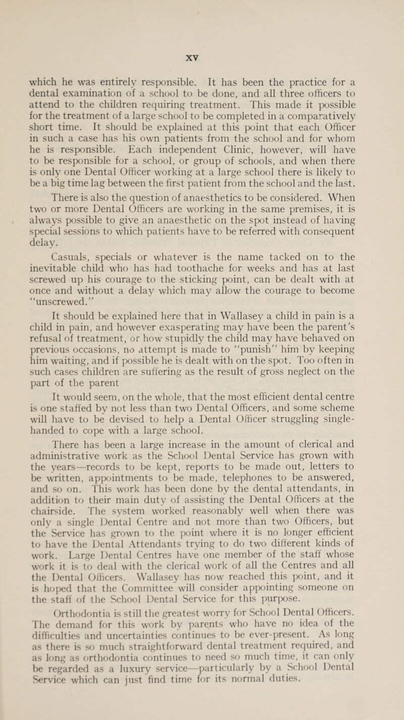 which he was entirely responsible. It has been the practice for a dental examination of a school to be done, and all three officers to attend to the children requiring treatment. This made it possible for the treatment of a large school to be completed in a comparatively short time. It should be explained at this point that each Officer in such a case has his own patients from the school and for whom he is responsible. Each independent Clinic, however, will have to be responsible for a school, or group of schools, and when there is only one Dental Officer working at a large school there is likely to be a big time lag between the first patient from the school and the last. There is also the question of anaesthetics to be considered. When two or more Dental Officers are working in the same premises, it is always possible to give an anaesthetic on the spot instead of having special sessions to which patients have to be referred with consequent delay. Casuals, specials or whatever is the name tacked on to the inevitable child who has had toothache for weeks and has at last screwed up his courage to the sticking point, can be dealt with at once and without a delay which may allow the courage to become “unscrewed/’ It should be explained here that in Wallasey a child in pain is a child in pain, and however exasperating may have been the parent’s refusal of treatment, or how stupidly the child may have behaved on previous occasions, no attempt is made to “punish’’ him by keeping him waiting, and if possible he is dealt with on the spot. Too often in such cases children are suffering as the result of gross neglect on the part of the parent It would seem, on the whole, that the most efficient dental centre is one staffed by not less than two Dental Officers, and some scheme will have to be devised to help a Dental Officer struggling single- handed to cope with a large school. There has been a large increase in the amount of clerical and administrative work as the School Dental Service has grown with the years—records to be kept, reports to be made out, letters to be written, appointments to be made, telephones to be answered, and so on. This work has been done by the dental attendants, in addition to their main duty of assisting the Dental Officers at the chairside. The system worked reasonably well when there was only a single Dental Centre and not more than two Officers, but the Service has grown to the point where it is no longer efficient to have the Dental Attendants trying to do two different kinds of work. Large Dental Centres have one member of the staff whose work it is to deal with the clerical work of all the Centres and all the Dental Officers. Wallasey has now reached this point, and it is hoped that the Committee will consider appointing someone on the staff of the School Dental Service for this purpose. Orthodontia is still the greatest worry for School Dental Officers. The demand for this work by parents who have no idea of the difficulties and uncertainties continues to be ever-present. As long as there is so much straightforward dental treatment required, and as long as orthodontia continues to need so much time, it can only be regarded as a luxury service—particularly by a School Dental Service which can just find time for its normal duties.