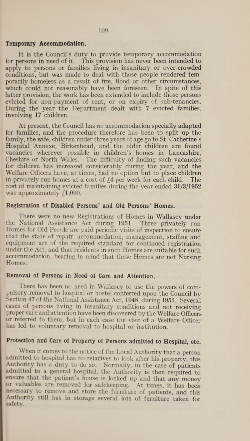 Temporary Accommodation. It is the Council's duty to provide temporary accommodation for persons in need of it. This provision has never been intended to apply to persons or families living in insanitary or over-crowded conditions, but was made to deal with those people rendered tem¬ porarily homeless as a result of fire, flood or other circumstances, which could not reasonably have been foreseen. In spite of this latter provision, the work has been extended to include those persons evicted for non-payment of rent, or on expiry of sub-tenancies. During the year the Department dealt with 7 evicted families, involving 17 children. At present, the Council has no accommodation specially adapted for families, and the procedure therefore has been to split up the family, the wife, children under three years of age go to St. Catherine’s Hospital Annexe, Birkenhead, and the older children are found vacancies wherever possible in children's homes in Lancashire, Cheshire or North Wales. The difficulty of finding such vacancies for children has increased considerably during the year, and the Welfare Officers have, at times, had no option but to place children in privately run homes at a cost of £4 per week for each child. The cost of maintaining evicted families during the year ended 31/3/1952 was approximately £1,090. Registration of Disabled Persons’ and Old Persons’ Homes. There were no new Registrations of Homes in Wallasey under the National Assistance Act during 1951. Three privately run Homes for Old People are paid periodic visits of inspection to ensure that the state of repair, accommodation, management, staffing and equipment are of the required standard for continued registration under the Act, and that residents in such Homes are suitable for such accommodation, bearing in mind that these Homes are not Nursing Homes. Removal of Persons in Need of Care and Attention. 4 here has been no need in Wallasey to use the powers of com¬ pulsory removal to hospital or hostel conferred upon the Council by Section 47 of the National Assistance Act, 1948, during 1951. Several cases of persons living in insanitary conditions and not receiving proper care and attention have been discovered by the Welfare Officers or referred to them, but in each case the visit of a Welfare Officer has led to voluntary removal to hospital or institution. Protection and Care of Property of Persons admitted to Hospital, etc. When it comes to the notice of the Local Authority that a person admitted to hospital has no relatives to look after his property, this Authority has a duty to do so. Normally, in the case of patients admitted to a general hospital, the Authority is then required to ensure that the patient's house is locked up and that any money or valuables are removed for safekeeping. At times, it has been necessary to remove and store the furniture of patients, and this Authority still has in storage several lots of furniture taken for safety.