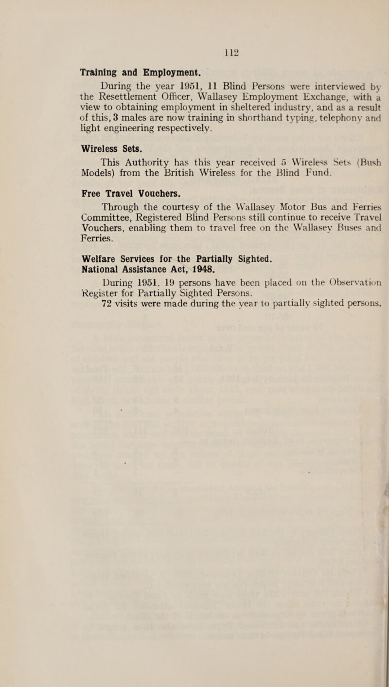 Training and Employment. During the year 1951, 11 Blind Persons were interviewed by the Resettlement Officer, Wallasey Employment Exchange, with a view to obtaining employment in sheltered industry, and as a result of this, 3 males are now training in shorthand typing, telephony and light engineering respectively. Wireless Sets. This Authority has this year received 5 Wireless Sets (Bush Models) from the British Wireless for the Blind Fund. Free Travel Vouchers. Through the courtesy of the Wallasey Motor Bus and Ferries Committee, Registered Blind Persons still continue to receive Travel Vouchers, enabling them to travel free on the Wallasey Buses and Ferries. Welfare Services for the Partially Sighted. National Assistance Act, 1948. During 1951, 19 persons have been placed on the Observation Register for Partially Sighted Persons. 72 visits were made during the year to partially sighted persons.