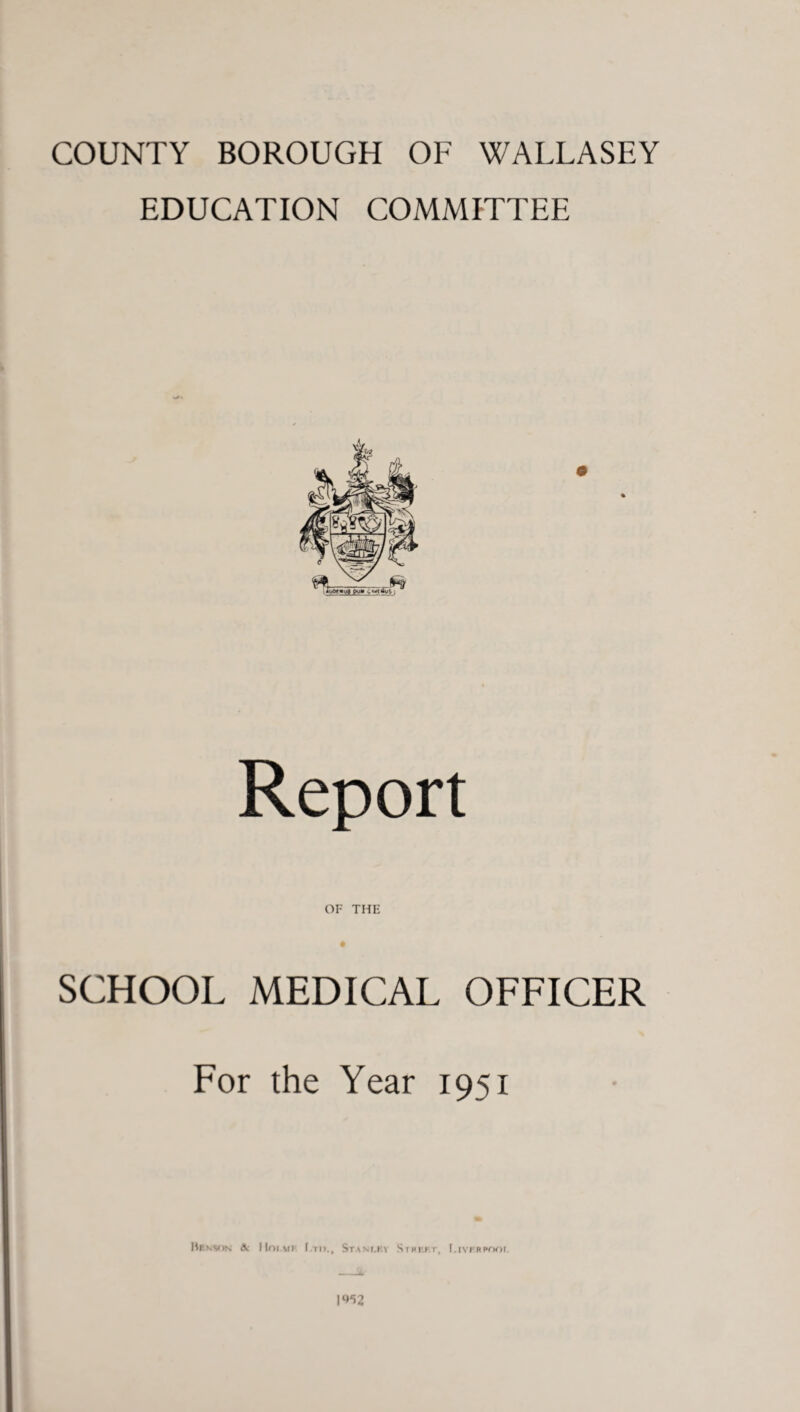 COUNTY BOROUGH OF WALLASEY EDUCATION COMMITTEE Report OF THE SCHOOL MEDICAL OFFICER For the Year 1951 Hekson & IIoimi Stanley SrRP.hr, Liverpool 1^2