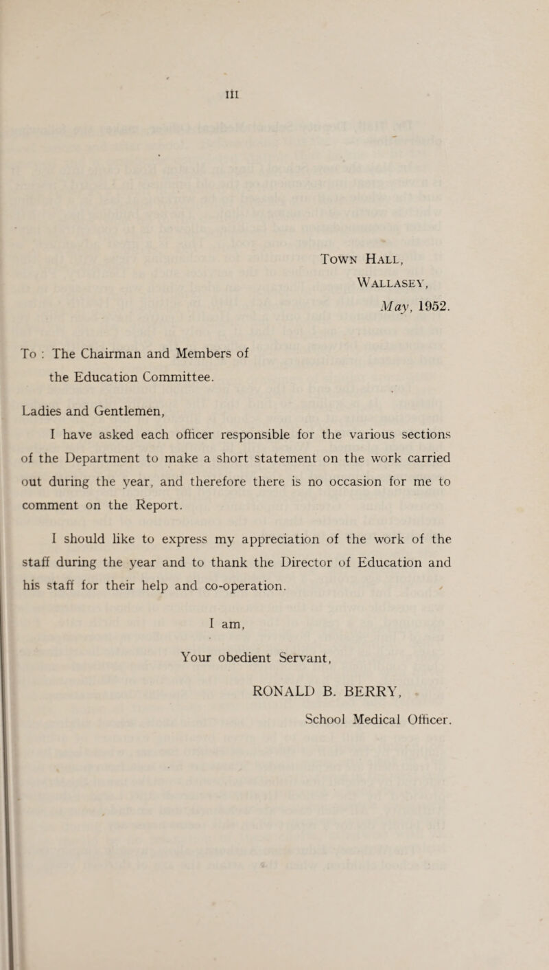 Town Hall, Wallasey, May, 1952. To : The Chairman and Members of the Education Committee. Ladies and Gentlemen, I have asked each officer responsible for the various sections of the Department to make a short statement on the work carried out during the year, and therefore there is no occasion for me to comment on the Report. 1 should like to express my appreciation of the work of the staff during the year and to thank the Director of Education and his staff for their help and co-operation. I am, Your obedient Servant, RONALD B. BERRY, School Medical Officer.