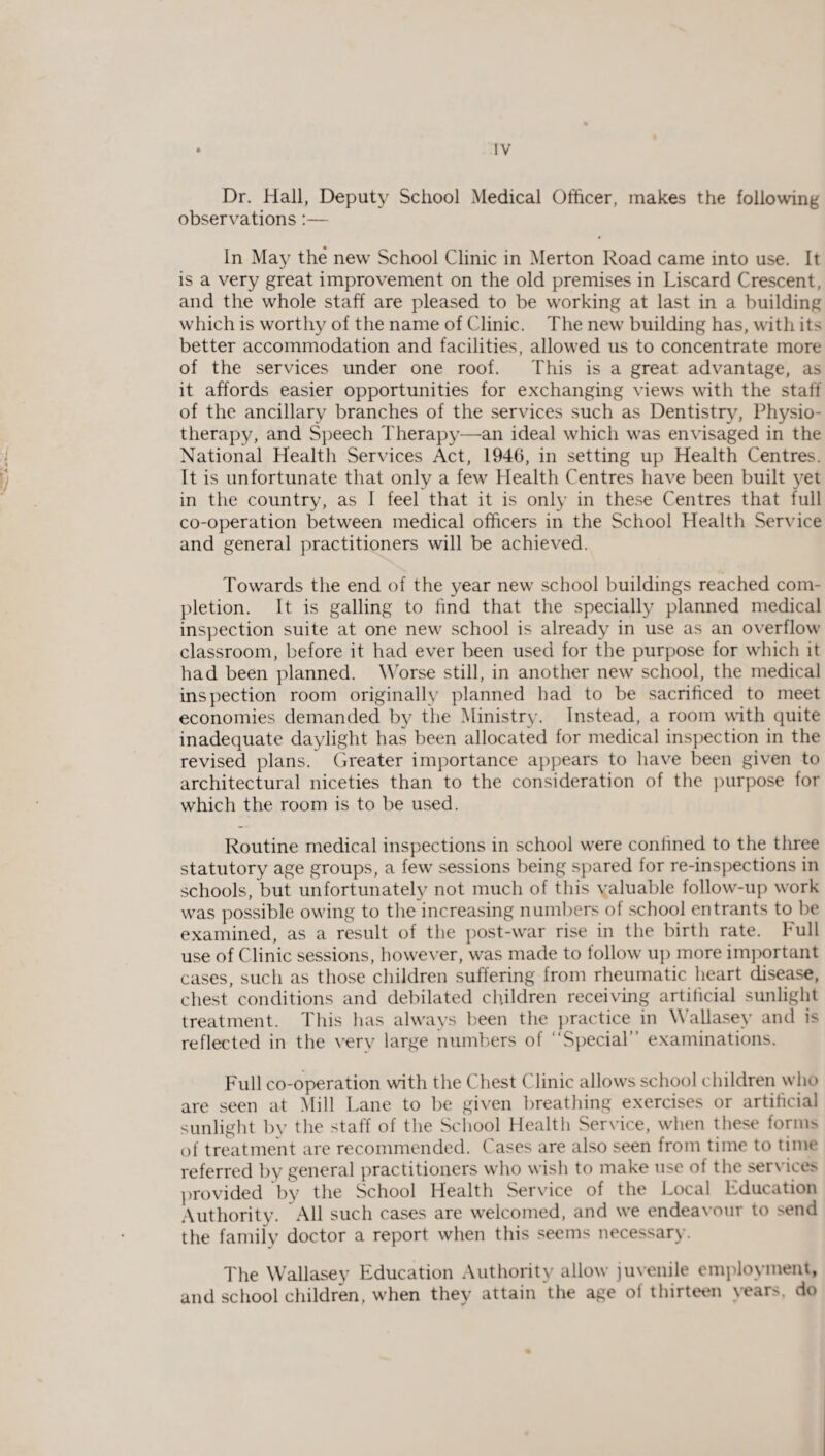Dr. Hall, Deputy School Medical Officer, makes the following observations:— In May the new School Clinic in Merton Road came into use. It is a very great improvement on the old premises in Liscard Crescent, and the whole staff are pleased to be working at last in a building which is worthy of the name of Clinic. The new building has, with its better accommodation and facilities, allowed us to concentrate more of the services under one roof. This is a great advantage, as it affords easier opportunities for exchanging views with the stall of the ancillary branches of the services such as Dentistry, Physio¬ therapy, and Speech Therapy—an ideal which was envisaged in the National Health Services Act, 1946, in setting up Health Centres. It is unfortunate that only a few Health Centres have been built yet in the country, as 1 feel that it is only in these Centres that full co-operation between medical officers in the School Health Service and general practitioners will be achieved. Towards the end of the year new school buildings reached com¬ pletion. It is galling to find that the specially planned medical inspection suite at one new school is already in use as an overflow classroom, before it had ever been used for the purpose for which it had been planned. Worse still, in another new school, the medical inspection room originally planned had to be sacrificed to meet economies demanded by the Ministry. Instead, a room with quite inadequate daylight has been allocated for medical inspection in the revised plans. Greater importance appears to have been given to architectural niceties than to the consideration of the purpose for which the room is to be used. Routine medical inspections in school were confined to the three statutory age groups, a few sessions being spared for re-inspections in schools, but unfortunately not much of this valuable follow-up work was possible owing to the increasing numbers of school entrants to be examined, as a result of the post-war rise in the birth rate. Full use of Clinic sessions, however, was made to follow up more important cases, such as those children suffering from rheumatic heart disease, chest conditions and debilated children receiving artificial sunlight treatment. This has always been the practice in Wallasey and is reflected in the very large numbers of “Special” examinations. Full co-operation with the Chest Clinic allows school children who are seen at Mill Lane to be given breathing exercises or artificial sunlight by the staff of the School Health Service, when these form> of treatment are recommended. Cases are also seen from time to time referred by general practitioners who wish to make use of the services provided by the School Health Service of the Local Education Authority. All such cases are welcomed, and we endeavour to send the family doctor a report when this seems necessary. The Wallasey Education Authority allow juvenile employment, and school children, when they attain the age of thirteen years, do