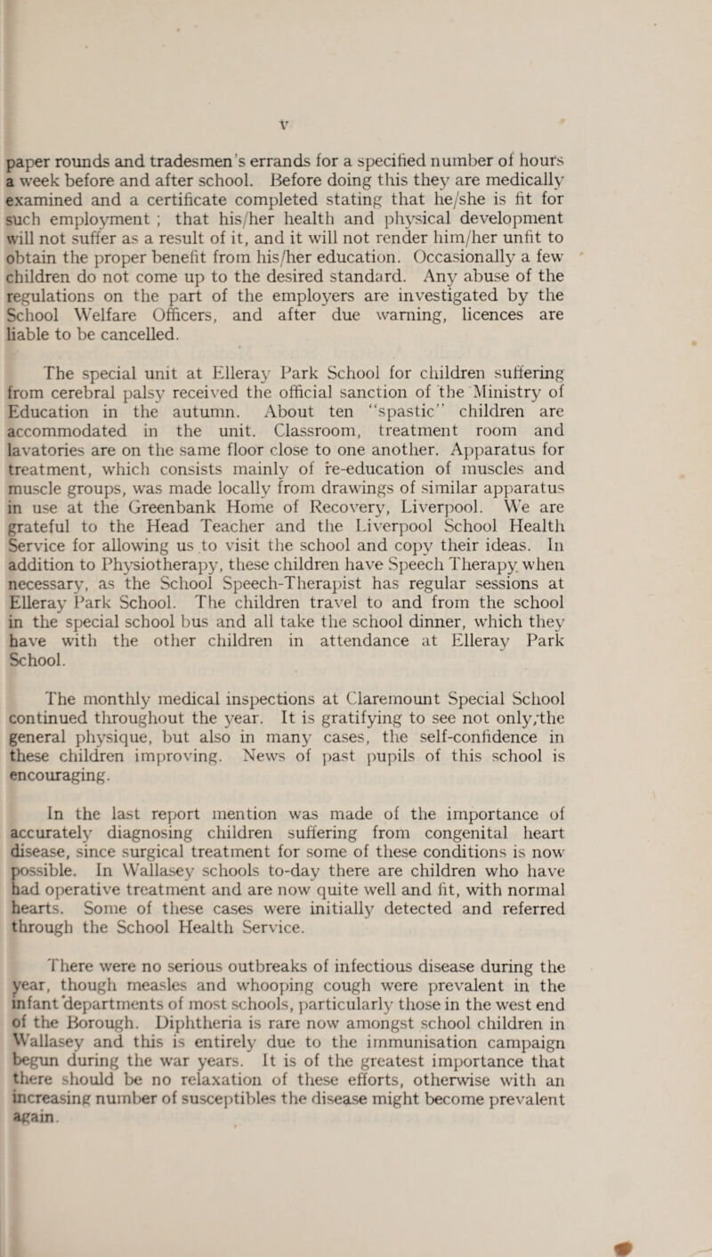 paper rounds and tradesmen's errands for a specified number ol hours a week before and after school. Before doing this they are medically examined and a certificate completed stating that he/she is fit for such employment ; that his/her health and physical development will not suffer as a result of it, and it will not render him/her unfit to obtain the proper benefit from his/her education. Occasionally a few children do not come up to the desired standard. Any abuse of the regulations on the part of the employers are investigated by the School Welfare Officers, and after due warning, licences are liable to be cancelled. The special unit at Elleray Park School for children suffering from cerebral palsy received the official sanction of the Ministry of Education in the autumn. About ten “spastic” children are accommodated in the unit. Classroom, treatment room and lavatories are on the same floor close to one another. Apparatus for treatment, which consists mainly of re-education of muscles and muscle groups, was made locally from drawings of similar apparatus in use at the Greenbank Home of Recovery, Liverpool. We are grateful to the Head Teacher and the Liverpool School Health Service for allowing us to visit the school and copy their ideas. In addition to Physiotherapy, these children have Speech Therapy when necessary, as the School Speech-Therapist has regular sessions at Elleray Park School. The children travel to and from the school in the special school bus and all take the school dinner, which they have with the other children in attendance at Elleray Park School. The monthly medical inspections at Clare mount Special School continued throughout the year. It is gratifying to see not only/the general physique, but also in many cases, the self-confidence in these children improving. News of past pupils of this school is encouraging. In the last report mention was made of the importance of accurately diagnosing children suffering from congenital heart disease, since surgical treatment for some of these conditions is now possible. In Wallasey schools to-day there are children who have had operative treatment and are now quite well and fit, with normal hearts. Some of these cases were initially detected and referred through the School Health Service. There wrere no serious outbreaks of infectious disease during the year, though measles and wffiooping cough were prevalent in the infant departments of most schools, particularly those in the west end of the Borough. Diphtheria is rare now amongst school children in Wallasey and this is entirely due to the immunisation campaign begun during the wrar years. It is of the greatest importance that there should be no relaxation of these efforts, otherwise with an increasing number of susceptibles the disease might become prevalent again.