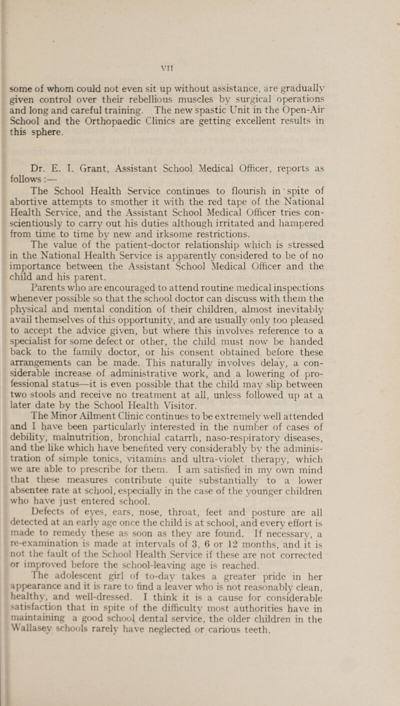 YTT some of whom could not even sit up without assistance, are gradually given control over their rebellious muscles by surgical operations and long and careful training. The new spastic Unit in the Open-Air School and the Orthopaedic Clinics are getting excellent results in this sphere. Dr. E. I. Grant, Assistant School Medical Officer, reports as follows:— The School Health Service continues to flourish in' spite of abortive attempts to smother it with the red tape of the National Health Service, and the Assistant School Medical Officer tries con¬ scientiously to carry out his duties although irritated and hampered from time to time by new and irksome restrictions. The value of the patient-doctor relationship which is stressed in the National Health Service is apparently considered to be of no importance between the Assistant School Medical Officer and the child and his parent. Parents who are encouraged to attend routine medical inspections whenever possible so that the school doctor can discuss with them the physical and mental condition of their children, almost inevitably avail themselves of this opportunity, and are usually only too pleased to accept the advice given, but where this involves reference to a specialist for some defect or other, the child must now be handed back to the family doctor, or his consent obtained before these arrangements can be made. This naturally involves delay, a con¬ siderable increase of administrative work, and a lowering of pro¬ fessional status—it is even possible that the child may slip between two stools and receive no treatment at all, unless followed up at a later date by the School Health Visitor. T he Minor Ailment Clinic continues to be extremely well attended and I have been particularly interested in the number of cases of debility, malnutrition, bronchial catarrh, naso-respiratory diseases, and the like which have benefited very considerably by the adminis¬ tration of simple tonics, vitamins and ultra-violet therapy, which we are able to prescribe for them. I am satisfied in my own mind that these measures contribute quite substantially to a lower absentee rate at school, especially in the case of the younger children who have just entered school. Defects of eyes, ears, nose, throat, feet and posture are all detected at an early age once the child is at school, and every effort is made to remedy these as soon as they are found. If necessary, a re-examination is made at intervals of 3, 6 or 12 months, and it is not the fault of the School Health Service if these are not corrected or improved before the school-leaving age is reached. 1 he adolescent girl of to-day takes a greater pride in her appearance and it is rare to find a leaver who is not reasonably clean, healthy, and well-dressed. I think it is a cause for considerable satisfaction that in spite of the difficulty most authorities have in maintaining a good school dental service, the older children in the Wallasey schools rarely have neglected or carious teeth.