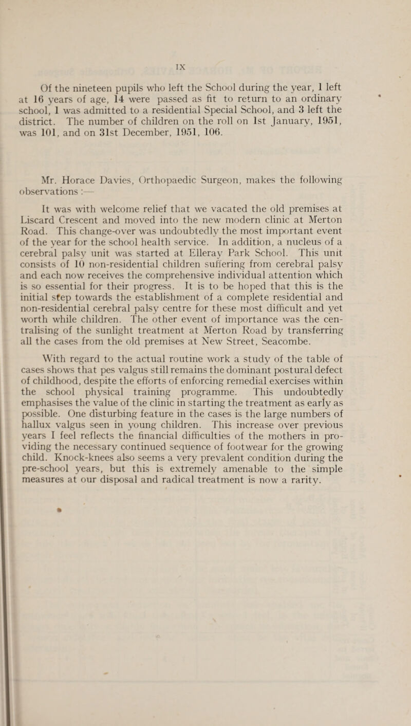 Of the nineteen pupils who left the School during the year, 1 left at 16 years of age, 14 were passed as fit to return to an ordinary school, 1 was admitted to a residential Special School, and 3 left the district. The number of children on the roll on 1st January, 1951, was 101, and on 31st December, 1951, 106. Mr. Horace Davies, Orthopaedic Surgeon, makes the following observations :— It was with welcome relief that we vacated the old premises at Liscard Crescent and moved into the new modern clinic at Merton Road. This change-over was undoubtedly the most important event of the year for the school health service. In addition, a nucleus of a cerebral palsy unit was started at Elleray Park School. This unit consists of 10 non-residential children suffering from cerebral palsy and each now receives the comprehensive individual attention which is so essential for their progress. It is to be hoped that this is the initial step towards the establishment of a complete residential and non-residential cerebral palsy centre for these most difficult and yet worth while children. The other event of importance was the cen¬ tralising of the sunlight treatment at Merton Road by transferring all the cases from the old premises at New Street, Seacombe. With regard to the actual routine work a study of the table of cases shows that pes valgus still remains the dominant postural defect of childhood, despite the efforts of enforcing remedial exercises within the school physical training programme. This undoubtedly emphasises the value of the clinic in starting the treatment as early as possible. One disturbing feature in the cases is the large numbers of hallux valgus seen in young children. This increase over previous years I feel reflects the financial difficulties of the mothers in pro¬ viding the necessary continued sequence of footwear for the growing child. Knock-knees also seems a very prevalent condition during the pre-school years, but this is extremely amenable to the simple measures at our disposal and radical treatment is now a rarity.