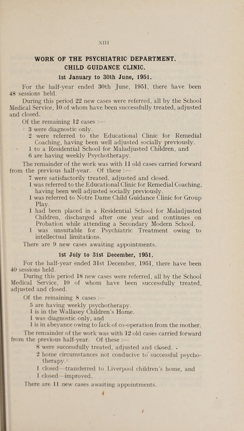 WORK OF THE PSYCHIATRIC DEPARTMENT. CHILD GUIDANCE CLINIC. 1st January to 30th June, 1951. For the half-year ended 30th June, 1951, there have been 4-8 sessions held. During this period 22 new cases were referred, all by the School Medical Service, 10 of whom have been successfully treated, adjusted and closed. Of the remaining 12 cases :— 3 were diagnostic only. 2 were referred to the Educational Clinic for Remedial Coaching, having been well adjusted socially previously. 1 to a Residential School for Maladjusted Children, and 6 are having weekly Psychotherapy. The remainder of the work was with 11 old cases carried forward from the previous half-year. Of these :— 7 were satisfactorily treated, adjusted and closed. 1 was referred to the Educational Clinic for Remedial Coaching, having been well adjusted socially previously. 1 was referred to Notre Dame Child Guidance Clinic for Group Play. 1 had been placed in a Residential School for Maladjusted Children, discharged after one year and continues on Probation while attending a Secondary Modern School. 1 was unsuitable for Psychiatric Treatment owing to intellectual limitations. There are 9 new cases awaiting appointments. 1st July to 31st December, 1951. For the half-year ended 31st December, 1951, there have been 40 sessions held. During this period 18 new cases were referred, all by the School Medical Service, 10 of whom have been successfully treated, adjusted and closed. Of the remaining 8 cases : 5 are having weekly psychotherapy. I is in the Wallasey Children’s Home. 1 was diagnostic only, and I is in abeyance owing to lack of co-operation from the mother. The remainder of the work was with 12 old cases carried forward from the previous half-year. Of these 8 were successfully treated, adjusted and closed. . 2 home circumstances not conducive to successful psycho¬ therapy. 1 closed—transferred to Liverpool children’s home, and 1 closed—improved. I here are 11 new cases awaiting appointments. I t