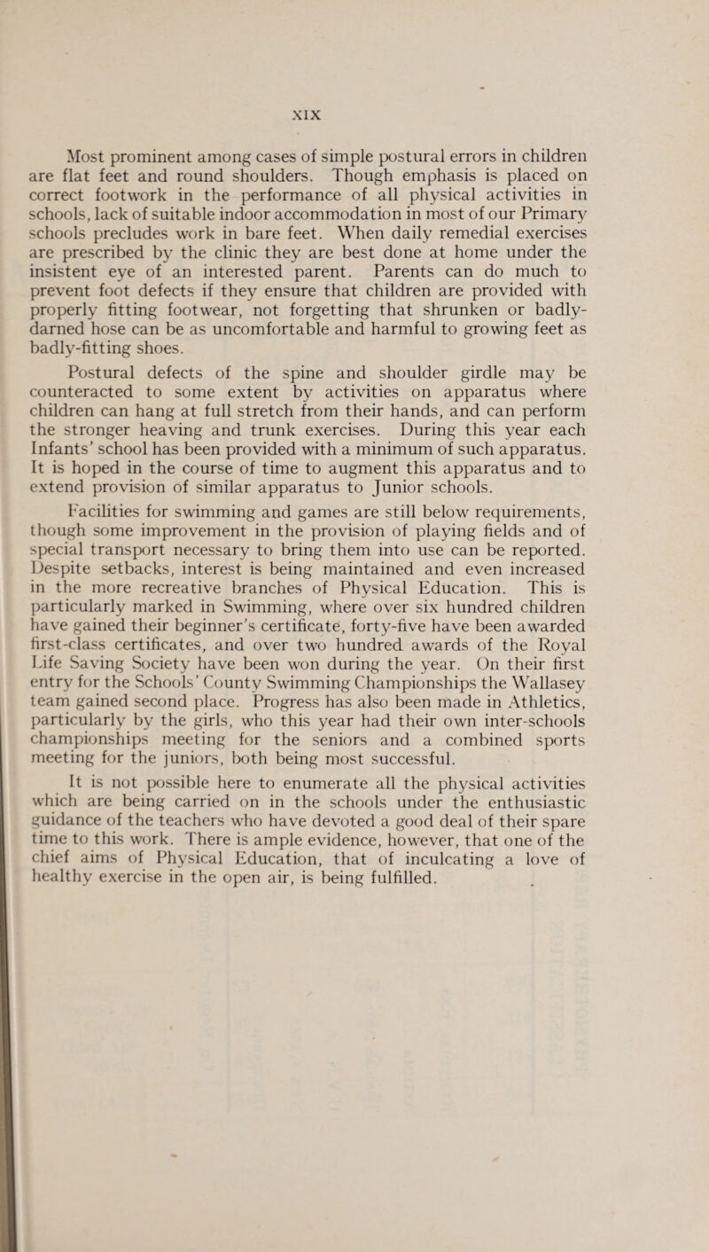 Most prominent among cases of simple postural errors in children are flat feet and round shoulders. Though emphasis is placed on correct footwork in the performance of all physical activities in schools, lack of suitable indoor accommodation in most of our Primaty schools precludes work in bare feet. When daily remedial exercises are prescribed by the clinic they are best done at home under the insistent eye of an interested parent. Parents can do much to prevent foot defects if they ensure that children are provided with properly fitting footwear, not forgetting that shrunken or badly- darned hose can be as uncomfortable and harmful to growing feet as badly-fitting shoes. Postural defects of the spine and shoulder girdle may be counteracted to some extent by activities on apparatus where children can hang at full stretch from their hands, and can perform the stronger heaving and trunk exercises. During this year each Infants’ school has been provided with a minimum of such apparatus. It is hoped in the course of time to augment this apparatus and to extend provision of similar apparatus to Junior schools. Facilities for swimming and games are still below requirements, though some improvement in the provision of playing fields and of special transport necessary to bring them into use can be reported. Despite setbacks, interest is being maintained and even increased in the more recreative branches of Physical Education. This is particularly marked in Swimming, where over six hundred children have gained their beginner’s certificate, forty-five have been awarded first-class certificates, and over two hundred awards of the Royal Life Saving Society have been won during the year. On their first entry for the Schools’ County Swimming Championships the Wallasey team gained second place. Progress has also been made in Athletics, particularly by the girls, who this year had their own inter-schools championships meeting for the seniors and a combined sports meeting for the juniors, both being most successful. It is not possible here to enumerate all the physical activities which are being carried on in the schools under the enthusiastic guidance of the teachers who have devoted a good deal of their spare time to this work. There is ample evidence, however, that one of the chief aims of Physical Education, that of inculcating a love of healthy exercise in the open air, is being fulfilled.