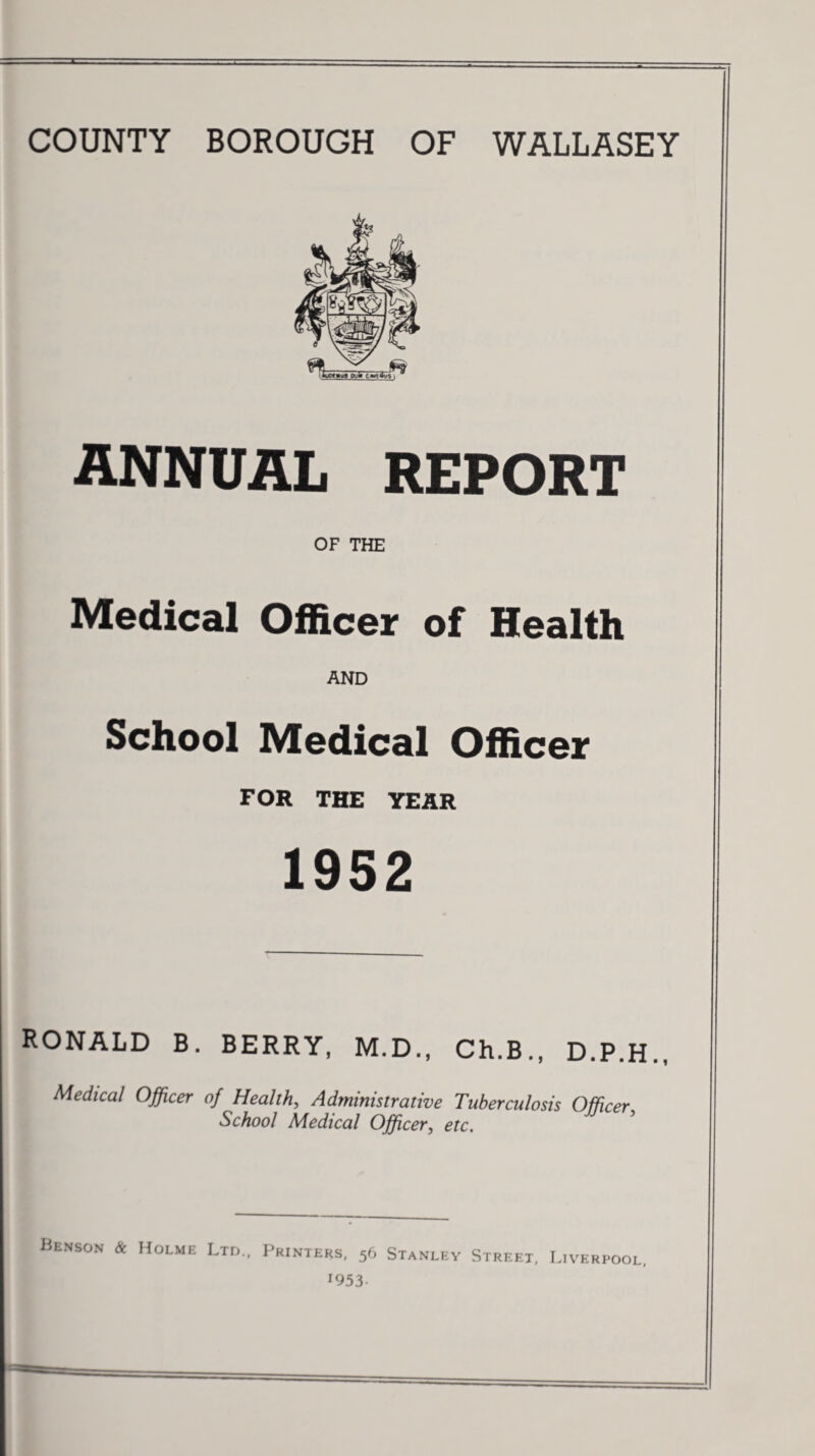 ANNUAL REPORT OF THE Medical Officer of Health AND School Medical Officer FOR THE YEAR 1952 RONALD B. BERRY, M.D., Ch.B., D.P.H., Medical Officer of Health, Administrative Tuberculosis Officer School Medical Officer, etc. Benson & Holme Ltd., Printers, 56 Stanley Street, Liverpool, J953-