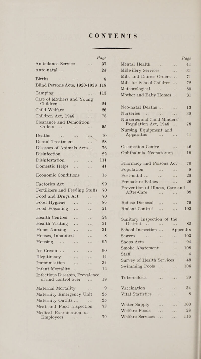 CONTENTS Page Ambulance Service ... 37 Ante-natal ... ... ... 24 Births ... ... ... 8 Blind Persons Acts, 1920-1938 118 Camping ... ... ... 113 Care of Mothers and Young Children ... ... ... 24 Child Welfare . 26 Children Act, 1948 ... 78 Clearance and Demolition Orders ... ... ... 95 Deaths ... ... ... 10 Dental Treatment ... 28 Diseases of Animals Acts... 76 Disinfection ... ... 22 Disinfestation ... ... Ill Domestic Helps ... ... 41 Economic Conditions ... 15 Factories Act ... ... 99 Fertilizers and Feeding Stuffs 70 Food and Drugs Act ... 70 Food Hygiene ... ... 86 Food Poisoning ... ... 21 Health Centres ... ... 24 Health Visiting ... ... 31 Home Nursing ... ... 31 Houses, Inhabited ... 8 Housing ... ... ... 95 Ice Cream ... ... ... 90 Illegitimacy ... ... 14 Immunisation ... ... 34 Infant Mortality ... ... 12 Infectious Diseases, Prevalence of and control over ... 18 Maternal Mortality ... 9 Maternity Emergency Unit 25 Maternity Outfits ... ... 25 Meat and Food Inspection 73 Medical Examination of Employees ... ... 79 Page Mental Health 41 Midwifery Services 31 Milk and Dairies Orders ... 71 Milk for School Children ... 72 Meteorological 80 Mother and Baby Homes ... 31 Neo-natal Deaths ... 13 Nurseries ... 30 Nurseries and Child Minders’ Regulation Act, 1948 ... 78 Nursing Equipment and Apparatus 41 Occupation Centre 46 Ophthalmia Neonatorum 19 Pharmacy and Poisons Act 70 Population 8 Post-natal ... 25 Premature Babies 26 Prevention of Illness, Care and After-Care ... ... 39 Refuse Disposal ... 79 Rodent Control 103 Sanitary Inspection of the District ... ... 82 School Inspection ... Appendix Sewers . . . 103 Shops Acts . . . 94 Smoke Abatement . . . 108 Staff . . . . 4 Survey of Health Services 49 Swimming Pools ... ... 106 Tuberculosis ... 39 Vaccination • • • 34 Vital Statistics ... 8 Water Supply ... 100 Welfare Foods ... 28 Welfare Services ... % % % 116