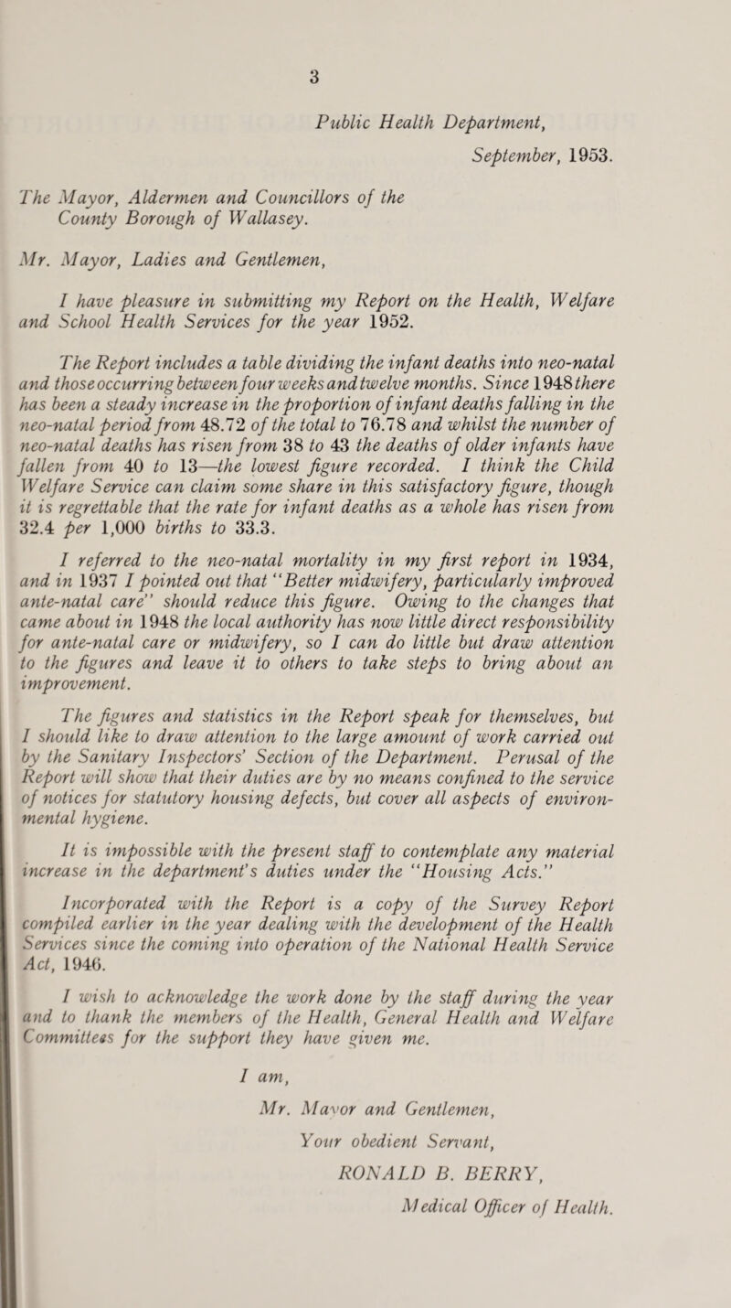 Public Health Department, September, 1953. The Mayor, Aldermen and Councillors of the County Borough of Wallasey. Mr. Mayor, Ladies and Gentlemen, I have pleasure in submitting my Report on the Health, Welfare and School Health Services for the year 1952. The Report includes a table dividing the infant deaths into neo-natal and those occurring between four weeks and twelve months. Since 1948 there has been a steady increase in the proportion of infant deaths falling in the neo-natal period from 48.72 of the total to 76.78 and whilst the number of neo-natal deaths has risen from 38 to 43 the deaths of older infants have fallen from 40 to 13—the lowest figure recorded. I think the Child Welfare Service can claim some share in this satisfactory figure, though it is regrettable that the rate for infant deaths as a whole has risen from 32.4 per 1,000 births to 33.3. I referred to the neo-natal mortality in my first report in 1934, and in 1937 I pointed out that “Better midwifery, particularly improved ante-natal care” should reduce this figure. Owing to the changes that came about in 1948 the local authority has now little direct responsibility for ante-natal care or midwifery, so I can do little but draw attention to the figures and leave it to others to take steps to bring about an improvement. The figures and statistics in the Report speak for themselves, but I should like to draw attention to the large amount of work carried out by the Sanitary Inspectors’ Section of the Department. Perusal of the Report will show that their duties are by no means confined to the service of notices for statutory housing defects, but cover all aspects of environ¬ mental hygiene. It is impossible with the present staff to contemplate any material increase in the department’s duties under the “Housing Acts.” Incorporated with the Report is a copy of the Survey Report compiled earlier in the year dealing with the development of the Health Services since the coming into operation of the National Health Service Act, 1946. I wish to acknowledge the work done by the staff during the vear and to thank the members of the Health, General Health and Welfare Committees for the support they have given me. I am, Mr. Mayor and Gentlemen, Your obedient Servant, RONALD B. BERRY, Medical Officer of Health.