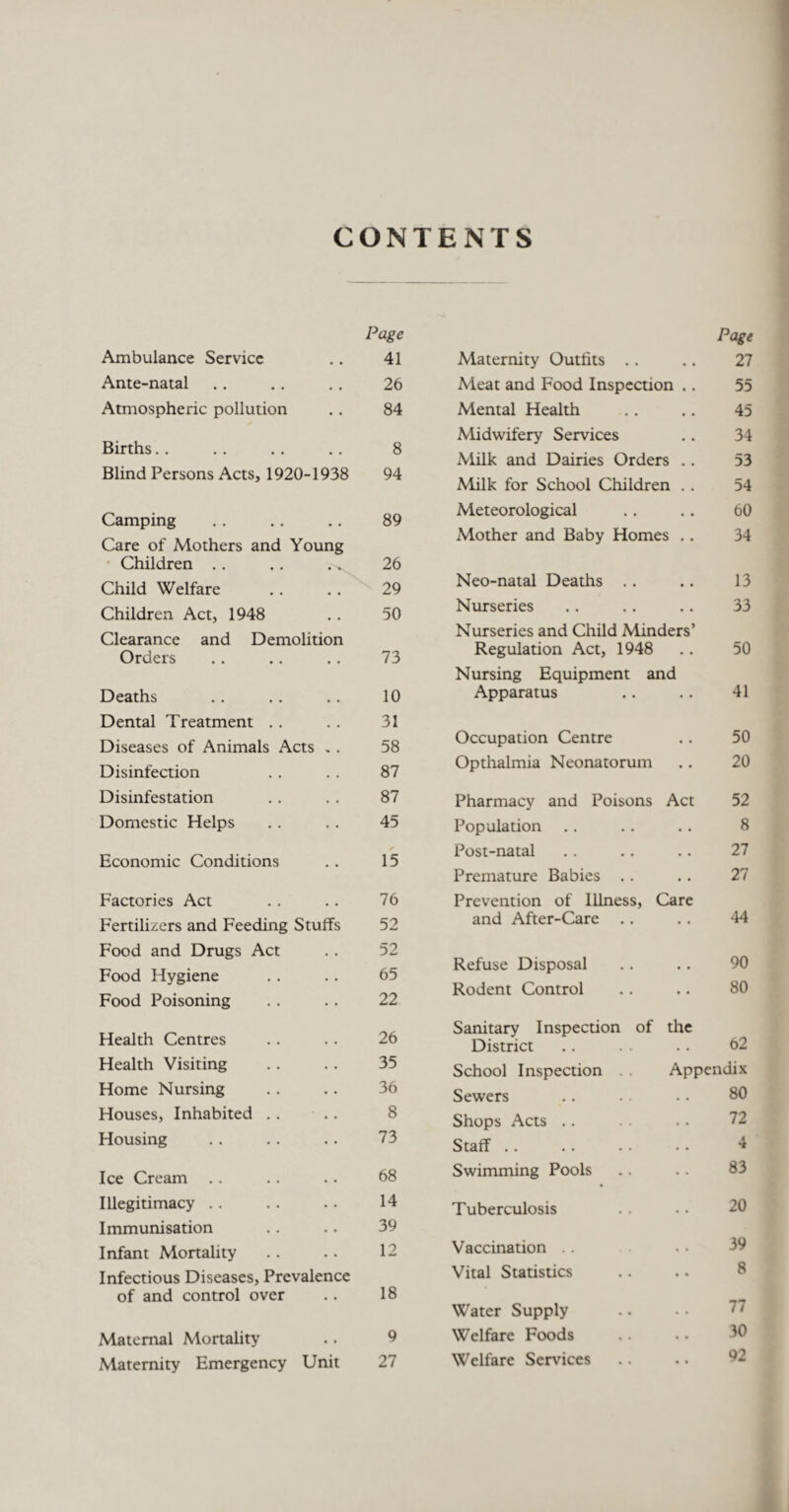 CONTENTS Page Page Ambulance Service • • 41 Maternity Outfits .. 27 Ante-natal - . 26 Meat and Food Inspection .. 55 Atmospheric pollution • . 84 Mental Health 45 Births. . 8 Midwifery Services 34 xMilk and Dairies Orders .. 53 Blind Persons Acts. 1Q20-1938 94 Milk for School Children .. 54 --—---— Camping 89 Meteorological 60 Care of Mothers and Young Mother and Baby Homes .. 34 • Children .. 26 Child Welfare 29 Neo-natal Deaths .. 13 Children Act, 1948 50 Nurseries 33 Clearance and Demolition Orders 73 Nurseries and Child Minders’ Regulation Act, 1948 50 Nursing Equipment and Deaths • • 10 Apparatus 41 Dental Treatment .. 31 Diseases of Animals Acts .. 58 Occupation Centre 50 Disinfection ,, 87 Opthalmia Neonatorum 20 Disinfestation • • 87 Pharmacy and Poisons Act 52 Domestic Helps 45 Population 8 Economic Conditions 15 Post-natal 27 Premature Babies .. 27 Factories Act 76 Prevention of Illness, Care Fertilizers and Feeding Stuffs 52 and After-Care 44 Food and Drugs Act 52 90 Food Hygiene 65 Refuse Disposal .. 22 Rodent Control 80 Food Poisoning Health Centres .. 26 Sanitary Inspection of the District 62 Health Visiting 35 School Inspection . . Appendix Home Nursing 36 Sewers 80 Houses, Inhabited . . 8 Shops Acts .. 72 Housing • • 73 Staff .. 4 f Ice Cream • • 68 Swimming Pools 83 Illegitimacy . . 14 Tuberculosis 20 Immunisation • • 39 Infant Mortality • • 12 Vaccination . . 39 Infectious Diseases, Prevalence Vital Statistics 8 of and control over • • 18 Water Supply 77 Maternal Mortality • • 9 Welfare Foods 30 Maternity Emergency Unit 27 Welfare Services 92