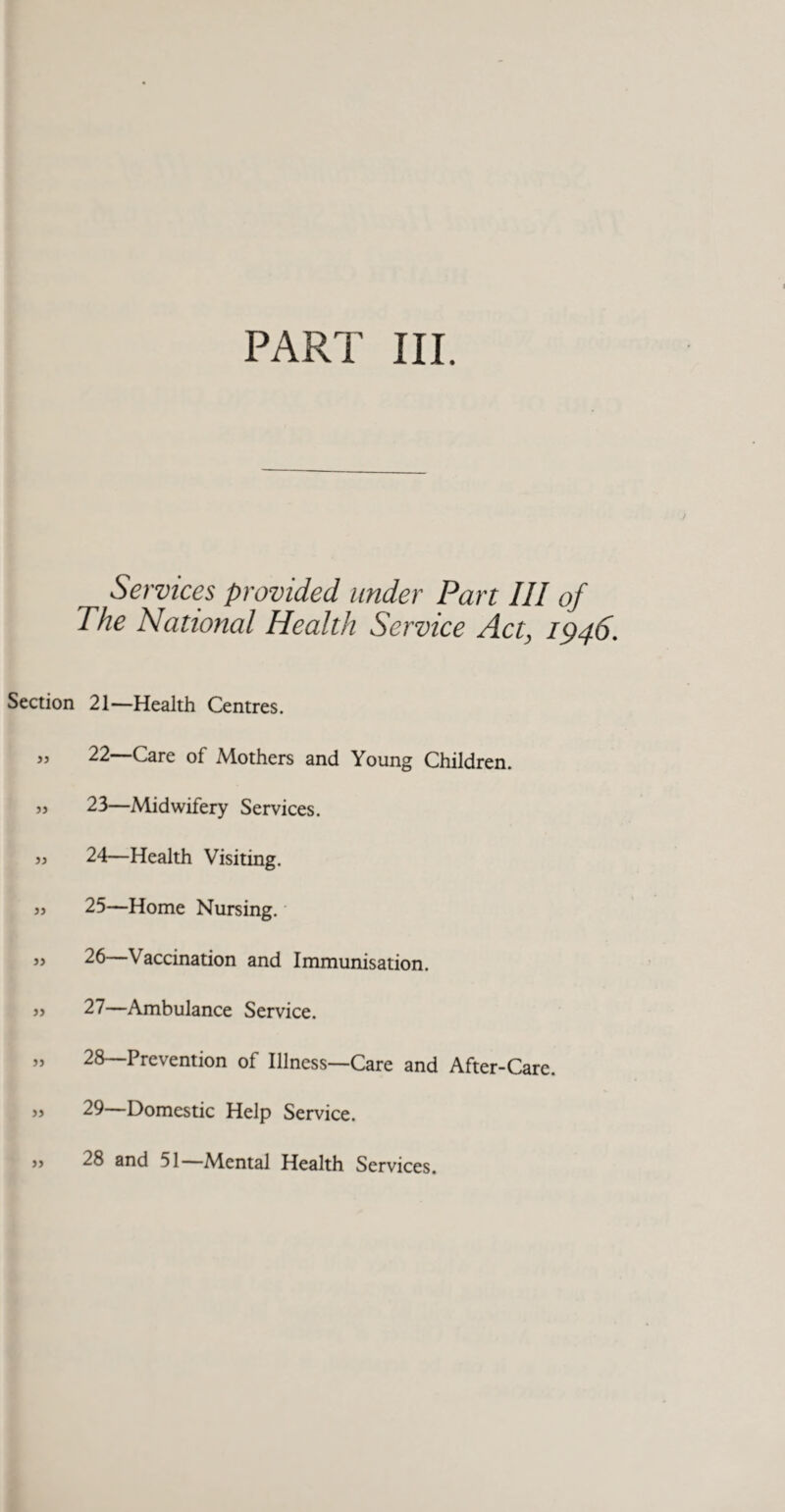 Section )) 55 55 55 55 55 55 55 55 Services provided under Part III of The National Health Service Act, 1946. 21— Health Centres. 22— Care of Mothers and Young Children. 23— Midwifery Services. 24— Health Visiting. 25— Home Nursing.' 26— Vaccination and Immunisation. 27— Ambulance Service. 28— Prevention of Illness—Care and After-Care. 29— Domestic Help Service. 28 and 51—Mental Health Services.