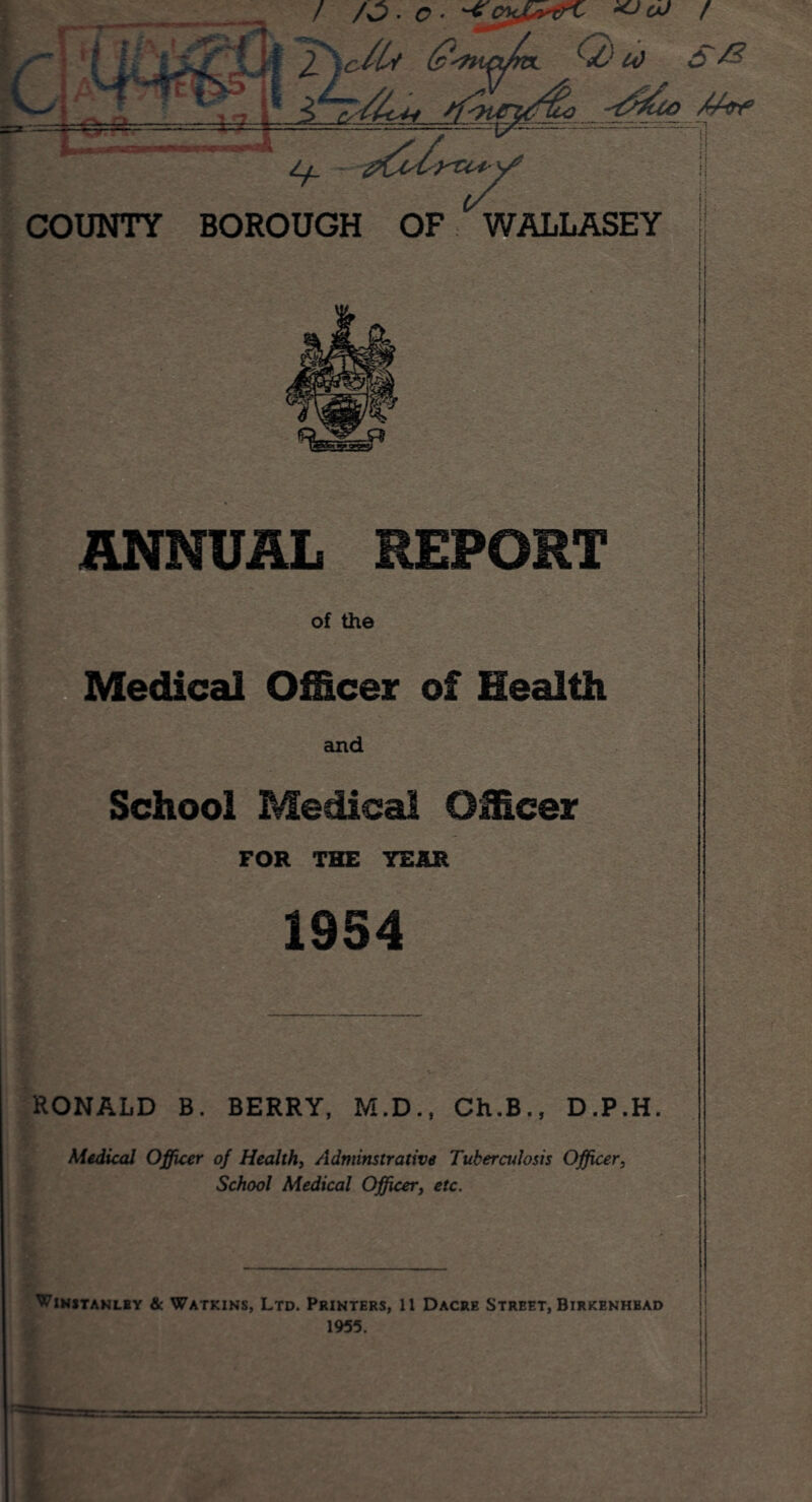 / /3 ■ c ■ COUNTY Lf_ BOROUGH OF ^WALLASEY f? ANNUAL REPORT of the Medical Officer of Health and School Medical Officer FOR THE TEAR 1954 C&j Vi--**?!- : ‘ - . V.-V > RONALD B. BERRY, M.D., Ch.B., D.P.H Medical Officer of Health, Adminstrative Tuberculosis Officer, School Medical Officer, etc. Winitanlby & Watkins, Ltd. Printers, 11 Dacre Street, Birkenhbad 1955.