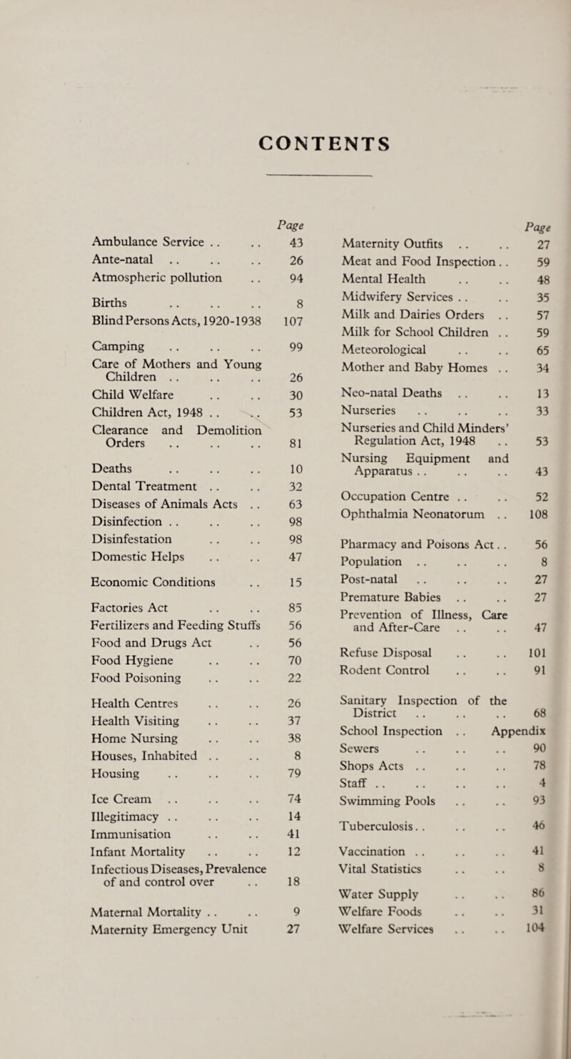 CONTENTS Page Ambulance Service .. . . 43 Ante-natal .. .. .. 26 Atmospheric pollution .. 94 Births .. .. .. 8 Blind Persons Acts, 1920-1938 107 Camping . . . . . . 99 Care of Mothers and Young Children . . . . . . 26 Child Welfare .. . . 30 Children Act, 1948 . . .. 53 Clearance and Demolition Orders .. .. .. 81 Deaths .. .. .. 10 Dental Treatment .. .. 32 Diseases of Animals Acts . . 63 Disinfection . . . . . . 98 Disinfestation . . . . 98 Domestic Helps .. . . 47 Economic Conditions . . 15 Factories Act .. .. 85 Fertilizers and Feeding Stuffs 56 Food and Drugs Act . . 56 Food Hygiene .. .. 70 Food Poisoning .. . . 22 Health Centres . . . . 26 Health Visiting . . .. 37 Home Nursing .. .. 38 Houses, Inhabited . . . . 8 Housing .. . . . . 79 Ice Cream . . . . . . 74 Illegitimacy .. .. .. 14 Immunisation .. .. 41 Infant Mortality .. .. 12 Infectious Diseases, Prevalence of and control over .. 18 Maternal Mortality .. .. 9 Maternity Emergency Unit 27 Page Maternity Outfits .. .. 27 Meat and Food Inspection . . 59 Mental Health .. . . 48 Midwifery Services . . . . 35 Milk and Dairies Orders . . 57 Milk for School Children . . 59 Meteorological .. . . 65 Mother and Baby Homes .. 34 Neo-natal Deaths .. .. 13 Nurseries .. .. .. 33 Nurseries and Child Minders’ Regulation Act, 1948 . . 53 Nursing Equipment and Apparatus . . .. .. 43 Occupation Centre .. .. 52 Ophthalmia Neonatorum . . 108 Pharmacy and Poisons Act. . 56 Population .. .. .. 8 Post-natal .. . . .. 27 Premature Babies .. .. 27 Prevention of Illness, Care and After-Care .. .. 47 Refuse Disposal .. .. 101 Rodent Control .. .. 91 Sanitary Inspection of the District . . .. .. 68 School Inspection .. Appendix Sewers .. . . .. 90 Shops Acts . . .. .. 78 Staff .. .. .. .. 4 Swimming Pools .. .. 93 Tuberculosis.. .. .. 46 Vaccination .. .. .. 41 Vital Statistics .. .. 8 Water Supply .. .. 86 Welfare Foods .. .. 31 Welfare Services .. .. 104