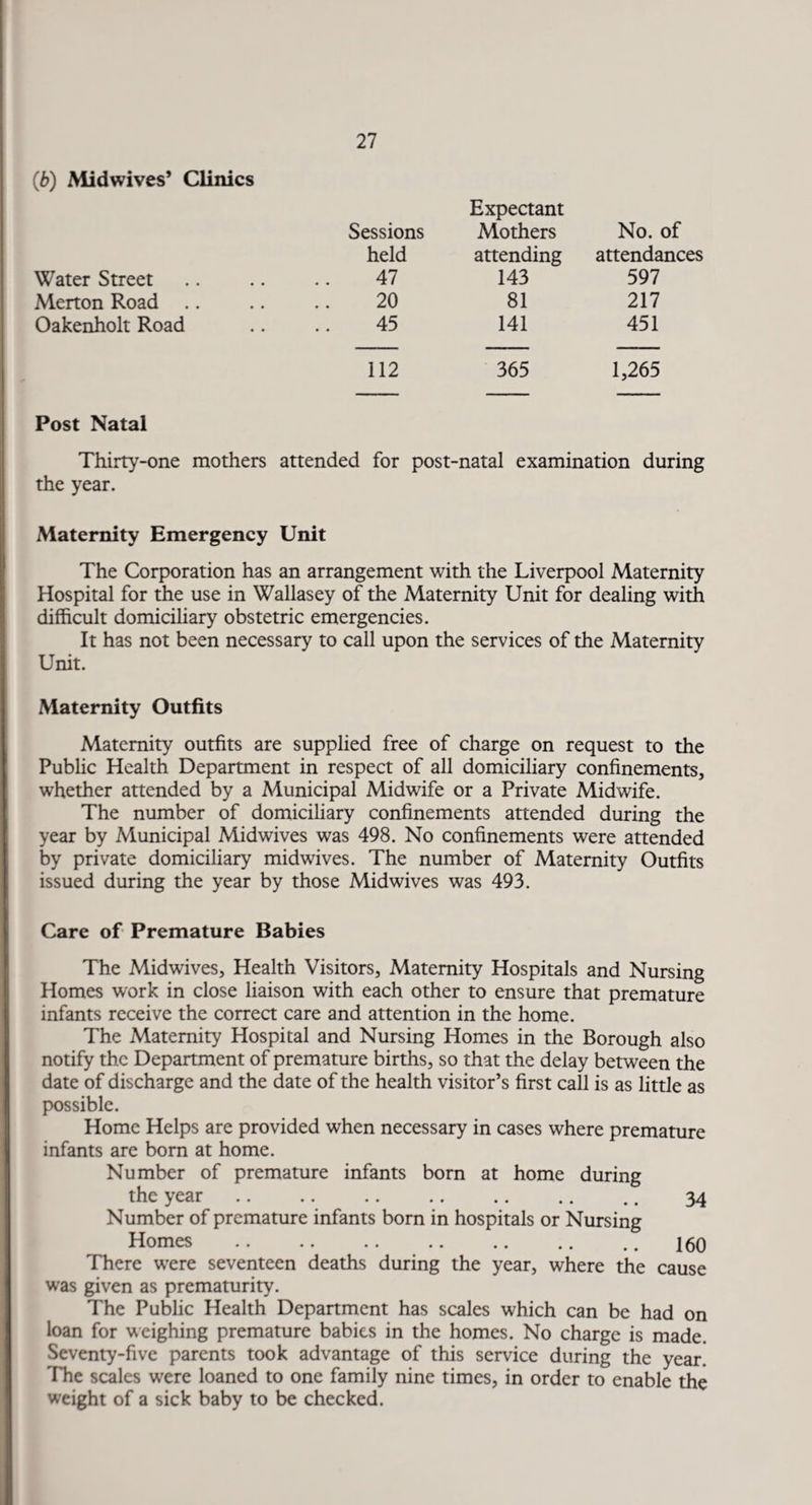 (b) Mid wives’ Clinics Sessions Expectant Mothers No. of held attending attendances Water Street 47 143 597 Merton Road .. 20 81 217 Oakenholt Road 45 141 451 112 365 1,265 Post Natal Thirty-one mothers attended for post-natal examination during the year. Maternity Emergency Unit The Corporation has an arrangement with the Liverpool Maternity Hospital for the use in Wallasey of the Maternity Unit for dealing with difficult domiciliary obstetric emergencies. It has not been necessary to call upon the services of the Maternity Unit. Maternity Outfits Maternity outfits are supplied free of charge on request to the Public Health Department in respect of all domiciliary confinements, whether attended by a Municipal Midwife or a Private Midwife. The number of domiciliary confinements attended during the year by Municipal Midwives was 498. No confinements were attended by private domiciliary midwives. The number of Maternity Outfits issued during the year by those Midwives was 493. Care of Premature Babies The Midwives, Health Visitors, Maternity Hospitals and Nursing Homes work in close liaison with each other to ensure that premature infants receive the correct care and attention in the home. The Maternity Hospital and Nursing Homes in the Borough also notify the Department of premature births, so that the delay between the date of discharge and the date of the health visitor’s first call is as little as possible. Home Helps are provided when necessary in cases where premature infants are born at home. Number of premature infants born at home during the year. .. 34 Number of premature infants born in hospitals or Nursing Homes .160 There were seventeen deaths during the year, where the cause was given as prematurity. The Public Health Department has scales which can be had on loan for weighing premature babies in the homes. No charge is made. Seventy-five parents took advantage of this service during the year. The scales were loaned to one family nine times, in order to enable the weight of a sick baby to be checked.