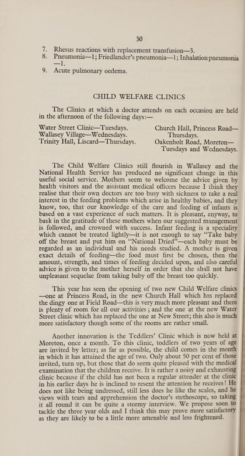 7. Rhesus reactions with replacement transfusion—3. 8. Pneumonia—1; Friedlander’s pneumonia—1; Inhalation pneumonia 9. Acute pulmonary oedema. CHILD WELFARE CLINICS The Clinics at which a doctor attends on each occasion are held in the afternoon of the following days:— Water Street Clinic—Tuesdays. Church Hall, Princess Road— Wallasey Village—Wednesdays. Thursdays. Trinity Hall, Liscard—Thursdays. Oakenholt Road, Moreton— Tuesdays and Wednesdays. The Child Welfare Clinics still flourish in Wallasey and the National Health Service has produced no significant change in this useful social service. Mothers seem to welcome the advice given by health visitors and the assistant medical officers because I think they realise that their own doctors are too busy with sickness to take a real interest in the feeding problems which arise in healthy babies, and they know, too, that our knowledge of the care and feeding of infants is based on a vast experience of such matters. It is pleasant, anyway, to bask in the gratitude of these mothers when our suggested management is followed, and crowned with success. Infant feeding is a speciality which cannot be treated lightly—it is not enough to say “Take baby off the breast and put him on “National Dried”—each baby must be regarded as an individual and his needs studied. A mother is given exact details of feeding—the food must first be chosen, then the amount, strength, and times of feeding decided upon, and also careful advice is given to the mother herself in order that she shall not have unpleasant sequelae from taking baby off the breast too quickly. This year has seen the opening of two new Child Welfare clinics —one at Princess Road, in the new Church Hall which has replaced the dingy one at Field Road—this is very much more pleasant and there is plenty of room for all our activities ; and the one at the new Water Street clinic which has replaced the one at New Street; this also is much more satisfactory though some of the rooms are rather small. Another innovation is the Tcddlers’ Clinic which is now held at Moreton, once a month. To this clinic, toddlers of two years of age are invited by letter; as far as possible, the child comes in the month in which it has attained the age of two. Only about 50 per cent of those invited, turn up, but those that do seem quite pleased with the medical examination that the children receive. It is rather a noisy and exhausting clinic because if the child has not been a regular attender at the clinic in his earlier days he is inclined to resent the attention he receives! He does not like being undressed, still less does he like the scales, and lie views with tears and apprehension the doctor’s stethoscope, so taking it all round it can be quite a stormy interview. We propose soon to tackle the three year olds and I think this may prove more satisfactory as they are likely to be a little more amenable and less frightened.