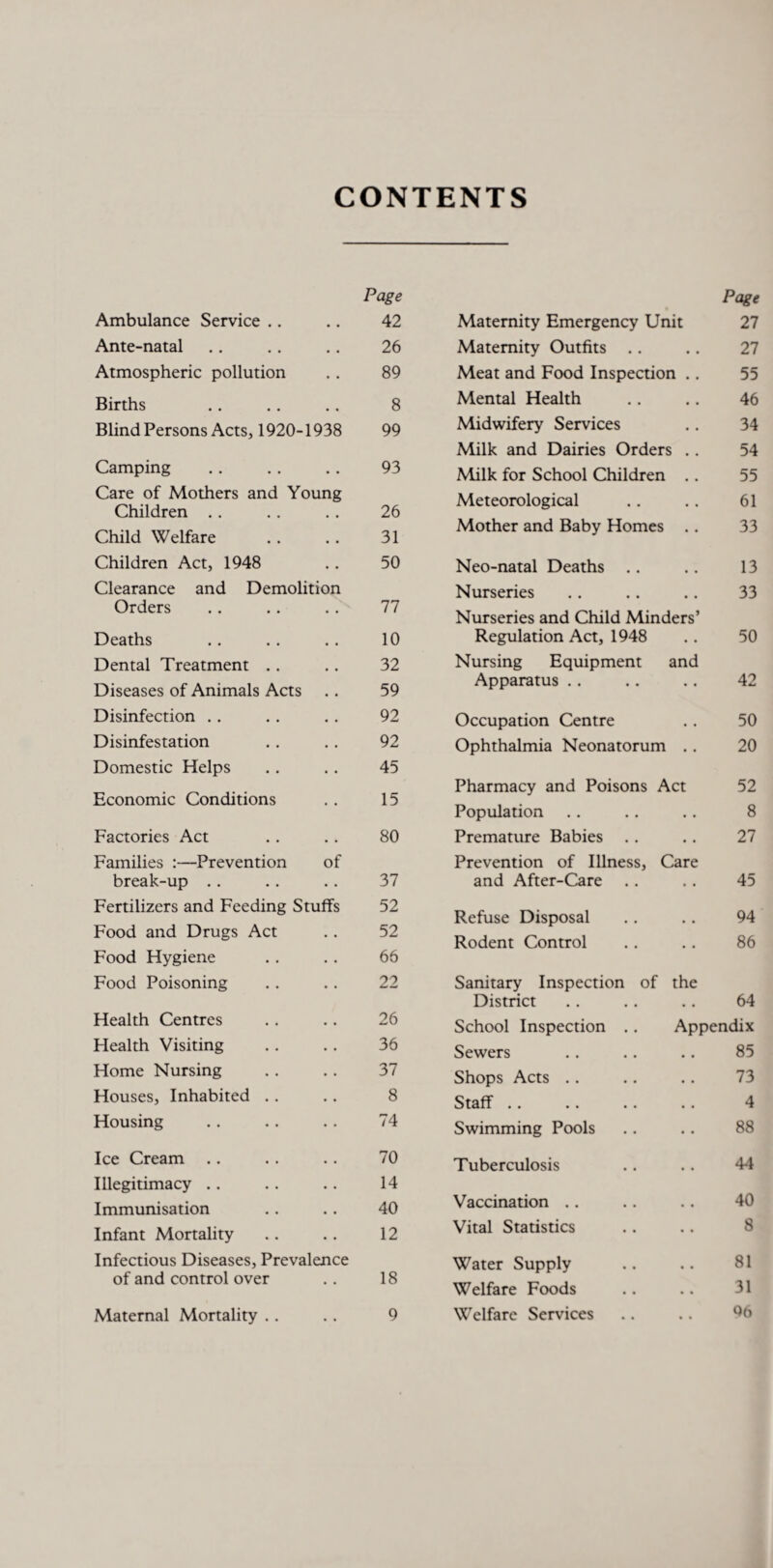 CONTENTS Page Page Ambulance Service .. • • 42 Maternity Emergency Unit 27 Ante-natal • • 26 Maternity Outfits 27 Atmospheric pollution • • 89 Meat and Food Inspection .. 55 Births 8 Mental Health 46 Blind Persons Acts, 1920- 1938 99 Midwifery Services 34 Milk and Dairies Orders .. 54 Camping • • 93 Milk for School Children . . 55 Care of Mothers and Young Children . . 26 Meteorological 61 Child Welfare 31 Mother and Baby Homes . . 33 Children Act, 1948 • . 50 Neo-natal Deaths 13 Clearance and Demolition 77 Nurseries 33 uraers • • Nurseries and Child Minders’ Deaths , , 10 Regulation Act, 1948 50 Dental Treatment . . 32 Nursing Equipment and Diseases of Animals Acts g t 59 Apparatus 42 Disinfection • • 92 Occupation Centre 50 Disinfestation • • 92 Ophthalmia Neonatorum . . 20 Domestic Helps Economic Conditions • • 45 Pharmacy and Poisons Act 52 • • 15 8 Population Factories Act .. 80 Premature Babies 27 Families :—Prevention of Prevention of Illness, Care break-up .. .. 37 and After-Care 45 Fertilizers and Feeding Stuffs 52 Refuse Disposal 94 Food and Drugs Act • • 52 Rodent Control 86 Food Hygiene • • 66 Food Poisoning • . 22 Sanitary Inspection of the District 64 Health Centres 26 School Inspection . . Appendix Plealth Visiting • • 36 Sewers 85 Home Nursing • • 37 Shops Acts .. 73 Houses, Inhabited . . • • 8 Staff *• *• •• • ■ 4 Housing • • 74 Swimming Pools 88 Ice Cream • • 70 Tuberculosis 44 Illegitimacy .. 14 Immunisation 40 Vaccination .. 40 Infant Mortality .. 12 Vital Statistics 8 Infectious Diseases, Prevalence Water Supply 81 of and control over • • 18 Welfare Foods 31 Maternal Mortality . . • , 9 Welfare Services 96