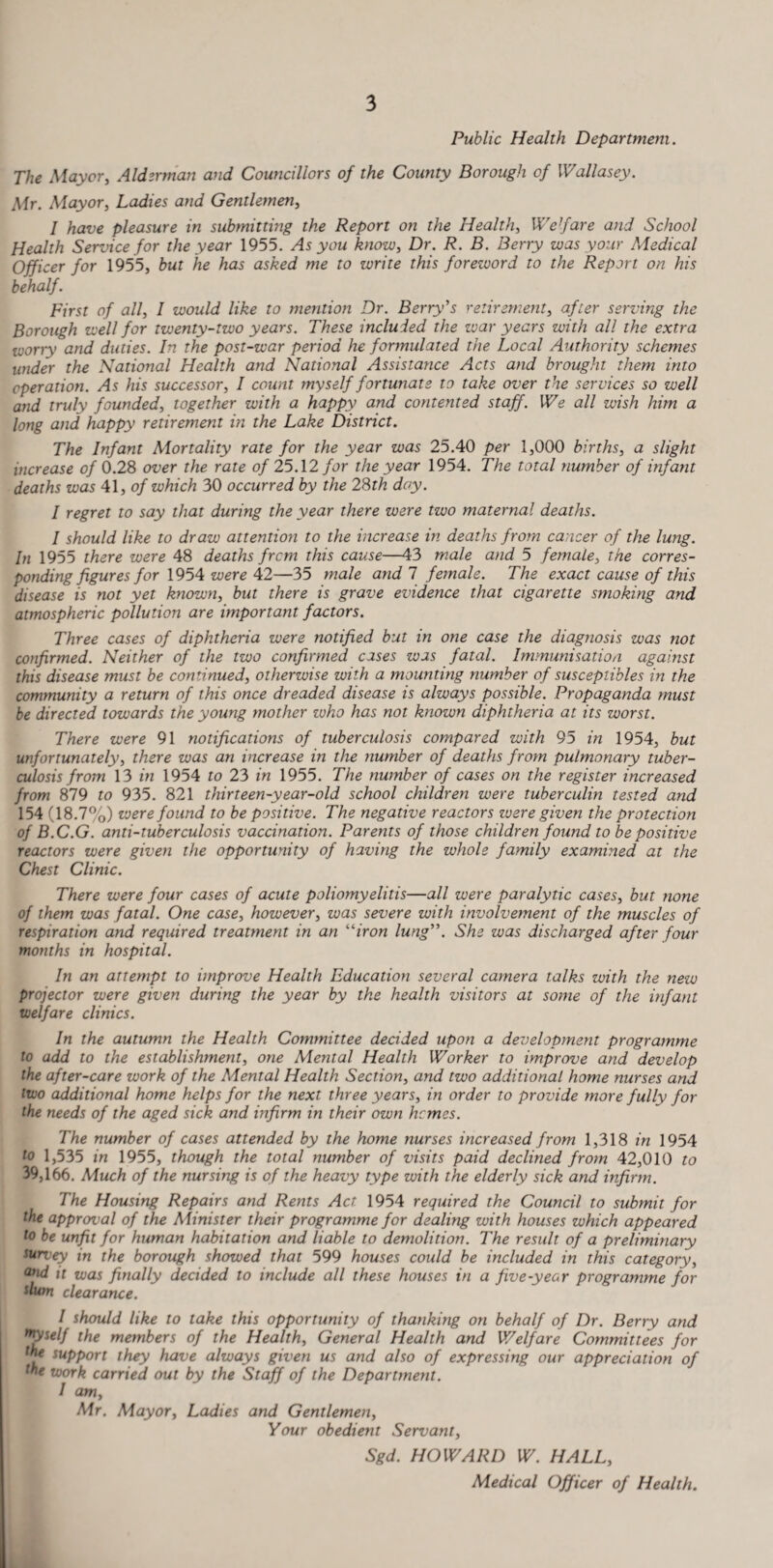 Public Health Department. The Mayor, Alderman and Councillors of the County Borough of Wallasey. Mr. Mayor, Ladies and Gentlemen, I have pleasure in submitting the Report on the Health, Welfare and School Health Service for the year 1955. As you know, Dr. R. B. Berry was your Medical Officer for 1955, but he has asked me to write this foreword to the Report on his behalf. First of all, I would like to mention Dr. Berry's retirement, after serving the Borough well for twenty-two years. These included the war years with all the extra worry and duties. In the post-war period he formulated the Local Authority schemes under the National Health and National Assistance Acts and brought them into operation. As his successor, I count myself fortunate to take over the services so well and truly founded, together with a happy and contented staff. We all wish him a long and happy retirement in the Lake District. The Infant Mortality rate for the year was 25.40 per 1,000 births, a slight increase of 0.28 over the rate of 25.12 for the year 1954. The total number of infant deaths was 41, of which 30 occurred by the 28th day. I regret to say that during the year there were two maternal deaths. I should like to draw attention to the increase in deaths from cancer of the lung. In 1955 there were 48 deaths frcm this cause—43 male and 5 female, the corres¬ ponding figures for 1954 were 42—35 male and I female. The exact cause of this disease is not yet known, but there is grave evidence that cigarette smoking and atmospheric pollution are important factors. Three cases of diphtheria were notified but in one case the diagnosis was not confirmed. Neither of the two confirmed cases was fatal. Immunisation against this disease must be continued, otherwise with a mounting number of susceplibles in the community a return of this once dreaded disease is always possible. Propaganda must be directed towards the young mother zuho has not known diphtheria at its worst. There were 91 notifications of tuberculosis compared with 95 in 1954, but unfortunately, there was an increase in the number of deaths from pulmonary tuber¬ culosis from 13 in 1954 to 23 in 1955. The number of cases on the register increased from 879 to 935. 821 thirteen-year-old school children were tuberculin tested and 154 (18.7%) vjere found to be positive. The negative reactors were given the protection of B.C.G. anti-tuberculosis vaccination. Parents of those children found to be positive reactors were given the opportunity of having the whole family examined at the Chest Clinic. There were four cases of acute poliomyelitis—all were paralytic cases, but none of them was fatal. One case, however, was severe with involvement of the muscles of respiration and required treatment in an “iron lung. She was discharged after four months in hospital. In an attempt to improve Health Education several camera talks with the new projector were given during the year by the health visitors at some of the infant welfare clinics. In the autumn the Health Committee decided upon a development programme to add to the establishment, one Mental Health Worker to improve and develop the after-care work of the Mental Health Section, and two additional home nurses and two additional home helps for the next three years, in order to provide more fully for the needs of the aged sick and infirm in their own hemes. The number of cases attended by the home nurses increased from 1,318 in 1954 to 1,535 in 1955, though the total number of visits paid declined from 42,010 to 39,166. Much of the nursing is of the heavy type with the elderly sick and infirm. The Housing Repairs and Rents Act. 1954 required the Council to submit for the approval of the Minister their programme for dealing with houses which appeared to be unfit for human habitation and liable to demolition. The result of a preliminary survey in the borough showed that 599 houses could be included in this category, and it was finally decided to include all these houses in a five-year programme for ilum clearance. / should like to take this opportunity of thanking on behalf of Dr. Berry and myself the members of the Health, General Health and Welfare Committees for lhe support they have always given us and also of expressing our appreciation of the work carried out by the Staff of the Department. / am, Mr. Mayor, Ladies and Gentlemen, Your obedient Servant, Sgd. HOWARD W. HALL, Medical Officer of Health.