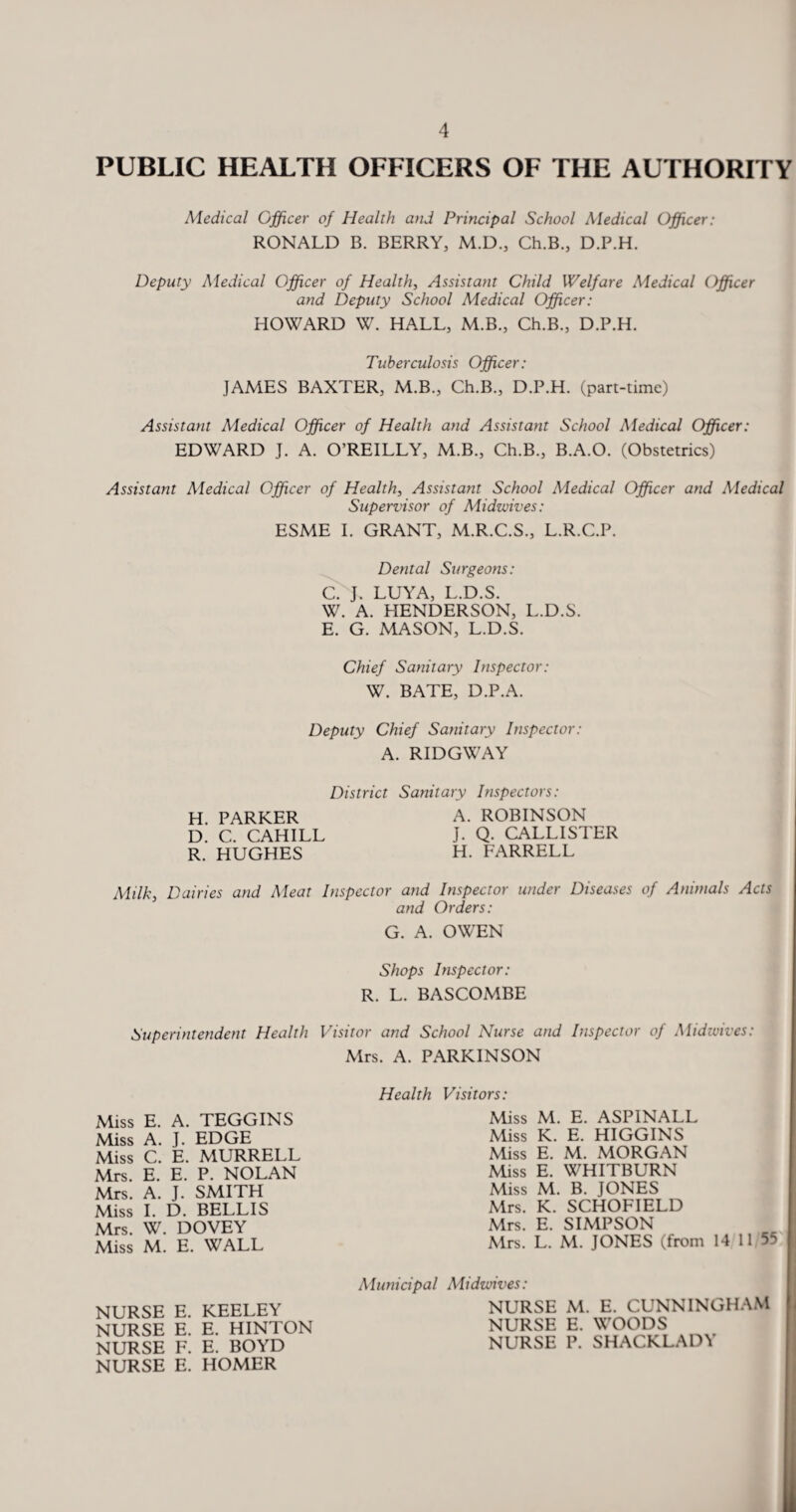 PUBLIC HEALTH OFFICERS OF THE AUTHORITY Medical Officer of Health and Principal School Medical Officer: RONALD B. BERRY, M.D., Ch.B., D.P.H. Deputy Medical Officer of Health, Assistant Child Welfare Medical Officer and Deputy School Medical Officer: HOWARD W. HALL, M.B., Ch.B., D.P.H. Tuberculosis Officer: JAMES BAXTER, M.B., Ch.B., D.P.H. (part-time) Assistant Medical Officer of Health and Assistant School Medical Officer: EDWARD J. A. O’REILLY, M.B., Ch.B., B.A.O. (Obstetrics) Assistant Medical Officer of Health, Assistant School Medical Officer and Medical Supervisor of Midwives: ESME I. GRANT, M.R.C.S., L.R.C.P. Dental Surgeons: C. J. LUYA, L.D.S. W. A. HENDERSON, L.D.S. E. G. MASON, L.D.S. Chief Sanitary Inspector: W. BATE, D.P.A. Deputy Chief Sanitary Inspector: A. RIDGWAY District Sanitary Inspectors: H. PARKER A. ROBINSON D. C. CAHILL J. Q. CALLISTER R. HUGHES H. FARRELL Milky Dairies and Meat Inspector and Inspector under Diseases of Animals Acts and Orders: G. A. OWEN Shops Inspector: R. L. BASCOMBE Superintendent Health Visitor and School Nurse and Inspector of Midwives: Mrs. A. PARKINSON Miss E. A. TEGGINS Miss A. J. EDGE Miss C. E. MURRELL Mrs. E. E. P. NOLAN Mrs. A. J. SMITH Miss I. D. BELLIS Mrs. W. DOVEY Miss M. E. WALL NURSE E. KEELEY NURSE E. E. HINTON NURSE F. E. BOYD NURSE E. HOMER Health Visitors: Miss M. E. ASPINALL Miss K. E. HIGGINS Miss E. M. MORGAN Miss E. WHITBURN Miss M. B. JONES Mrs. K. SCHOFIELD Mrs. E. SIMPSON Mrs. L. M. JONES (from 14 11 55 Municipal Midwives: NURSE M. E. CUNNINGHAM NURSE E. WOODS NURSE P. SHACKLADY