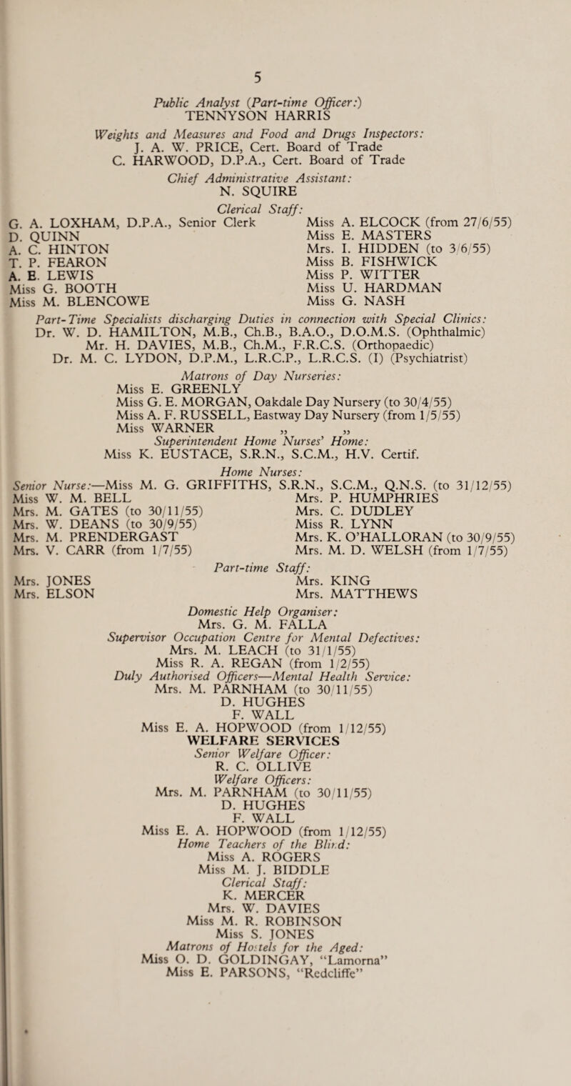 Public Analyst (.Part-time Officer:) TENNYSON HARRIS Weights and Measures and Food and Drugs Inspectors: J. A. W. PRICE, Cert. Board of Trade C. HARWOOD, D.P.A., Cert. Board of Trade Chief Administrative Assistant: N. SQUIRE Clerical Staff: G. A. LOXHAM, D.P.A., Senior Clerk D. QUINN A. C. HINTON T. P. FEARON A. E. LEWIS Miss G. BOOTH Miss M. BLENCOWE Miss A. ELCOCK (from 27/6/55) Miss E. MASTERS Mrs. I. HIDDEN (to 3/6/55) Miss B. FISHWICK Miss P. WITTER Miss U. HARDMAN Miss G. NASH Part-Time Specialists discharging Duties in connection with Special Clinics: Dr. W. D. HAMILTON, M.B., Ch.B., B.A.O., D.O.M.S. (Ophthalmic) Mr. H. DAVIES, M.B., Ch.M., F.R.C.S. (Orthopaedic) Dr. M. C. LYDON, D.P.M., L.R.C.P., L.R.C.S. (I) (Psychiatrist) Matrons of Day Nurseries: Miss E. GREENLY Miss G. E. MORGAN, Oakdale Day Nursery (to 30/4/55) Miss A. F. RUSSELL, Eastway Day Nursery (from 1/5/55) Miss WARNER Superintendent Home Nurses' Home: Miss K. EUSTACE, S.R.N., S.C.M., H.V. Certif. Home Nurses: Senior Nurse:—Miss M. G. GRIFFITHS, Miss W. M. BELL Mrs. M. GATES (to 30/11/55) Mrs. W. DEANS (to 30/9/55) Mrs. M. PRENDERGAST Mrs. V. CARR (from 1/7/55) Part-time Mrs. JONES Mrs. ELSON S.R.N., S.C.M., Q.N.S. (to 31/12/55) Mrs. P. HUMPHRIES Mrs. C. DUDLEY Miss R. LYNN Mrs. K. O’HALLORAN (to 30/9/55) Mrs. M. D. WELSH (from 1/7/55) Staff: Mrs. KING Mrs. MATTHEWS Domestic Help Organiser: Mrs. G. M. FALLA Supervisor Occupation Centre for Mental Defectives: Mrs. M. LEACH (to 31/1/55) Miss R. A. REGAN (from 1/2/55) Duly Authorised Officers—Mental Health Service: Mrs. M. PARNHAM (to 30/11/55) D. HUGHES F. WALL Miss E. A. HOPWOOD (from 1/12/55) WELFARE SERVICES Senior Welfare Officer: R. C. OLLIVE Welfare Officers: Mrs. M. PARNHAM (to 30/11/55) D. HUGHES F. WALL Miss E. A. HOPWOOD (from 1/12/55) Home Teachers of the Blit.d: Miss A. ROGERS Miss M. J. BIDDLE Clerical Staff: K. MERCER Mrs. W. DAVIES Miss M. R. ROBINSON Miss S. JONES Matrons of Hostels for the Aged: Miss O. D. GOLDINGAY, “Lamorna” Miss E. PARSONS, “Rcdcliffe”