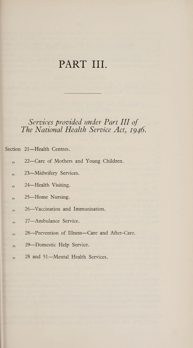 Services provided under Part III of The National Health Service Act, 1946. Section 21—Health Centres. „ 22—Care of Mothers and Young Children. „ 23—Midwifery Services. „ 24—Health Visiting. „ 25—Home Nursing. „ 26—Vaccination and Immunisation. „ 27—Ambulance Service. „ 28—Prevention of Illness—Care and After-Care. „ 29—Domestic Help Service. „ 28 and 51—Mental Health Services.