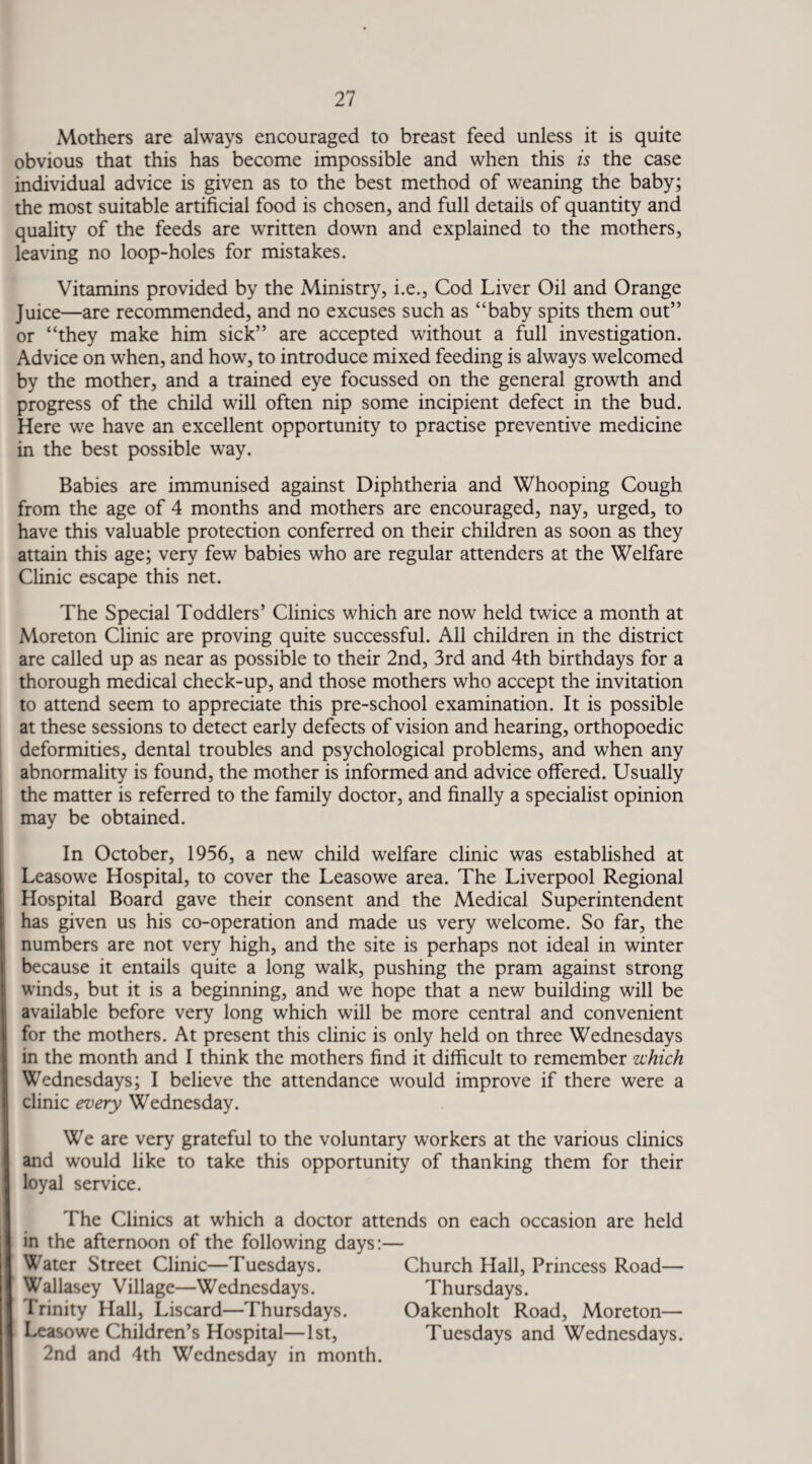 Mothers are always encouraged to breast feed unless it is quite obvious that this has become impossible and when this is the case individual advice is given as to the best method of weaning the baby; the most suitable artificial food is chosen, and full details of quantity and quality of the feeds are written down and explained to the mothers, leaving no loop-holes for mistakes. Vitamins provided by the Ministry, i.e., Cod Liver Oil and Orange Juice—are recommended, and no excuses such as “baby spits them out” or “they make him sick” are accepted without a full investigation. Advice on when, and how, to introduce mixed feeding is always welcomed by the mother, and a trained eye focussed on the general growth and progress of the child will often nip some incipient defect in the bud. Here we have an excellent opportunity to practise preventive medicine in the best possible way. Babies are immunised against Diphtheria and Whooping Cough from the age of 4 months and mothers are encouraged, nay, urged, to have this valuable protection conferred on their children as soon as they attain this age; very few babies who are regular attenders at the Welfare Clinic escape this net. The Special Toddlers’ Clinics which are now held twice a month at Moreton Clinic are proving quite successful. All children in the district are called up as near as possible to their 2nd, 3rd and 4th birthdays for a thorough medical check-up, and those mothers who accept the invitation to attend seem to appreciate this pre-school examination. It is possible at these sessions to detect early defects of vision and hearing, orthopoedic deformities, dental troubles and psychological problems, and when any abnormality is found, the mother is informed and advice offered. Usually the matter is referred to the family doctor, and finally a specialist opinion may be obtained. In October, 1956, a new child welfare clinic was established at Leasowe Hospital, to cover the Leasowe area. The Liverpool Regional Hospital Board gave their consent and the Medical Superintendent has given us his co-operation and made us very welcome. So far, the numbers are not very high, and the site is perhaps not ideal in winter because it entails quite a long walk, pushing the pram against strong winds, but it is a beginning, and we hope that a new building will be available before very long which will be more central and convenient for the mothers. At present this clinic is only held on three Wednesdays in the month and I think the mothers find it difficult to remember which Wednesdays; I believe the attendance would improve if there were a clinic every Wednesday. We are very grateful to the voluntary workers at the various clinics and would like to take this opportunity of thanking them for their loyal service. The Clinics at which a doctor attends on each occasion are held in the afternoon of the following days:— Water Street Clinic—Tuesdays. Church Hall, Princess Road— Wallasey Village—Wednesdays. Thursdays. Trinity Hall, Liscard—Thursdays. Oakenholt Road, Moreton— Leasowe Children’s Hospital—1st, Tuesdays and Wednesdays. 2nd and 4th Wednesday in month.
