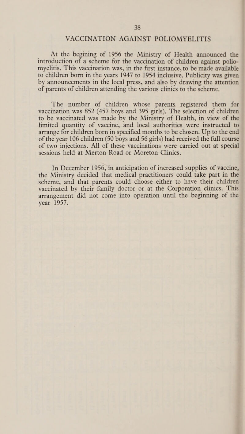 VACCINATION AGAINST POLIOMYELITIS At the begining of 1956 the Ministry of Health announced the introduction of a scheme for the vaccination of children against polio¬ myelitis. This vaccination was, in the first instance, to be made available to children born in the years 1947 to 1954 inclusive. Publicity was given by announcements in the local press, and also by drawing the attention of parents of children attending the various clinics to the scheme. The number of children whose parents registered them for vaccination was 852 (457 boys and 395 girls). The selection of children to be vaccinated was made by the Ministry of Health, in view of the limited quantity of vaccine, and local authorities were instructed to arrange for children born in specified months to be chosen. Up to the end of the year 106 children (50 boys and 56 girls) had received the full course of two injections. All of these vaccinations were carried out at special sessions held at Merton Road or Moreton Clinics. In December 1956, in anticipation of increased supplies of vaccine, the Ministry decided that medical practitioners could take part in the scheme, and that parents could choose either to have their children vaccinated by their family doctor or at the Corporation clinics. This arrangement did not come into operation until the beginning of the year 1957.