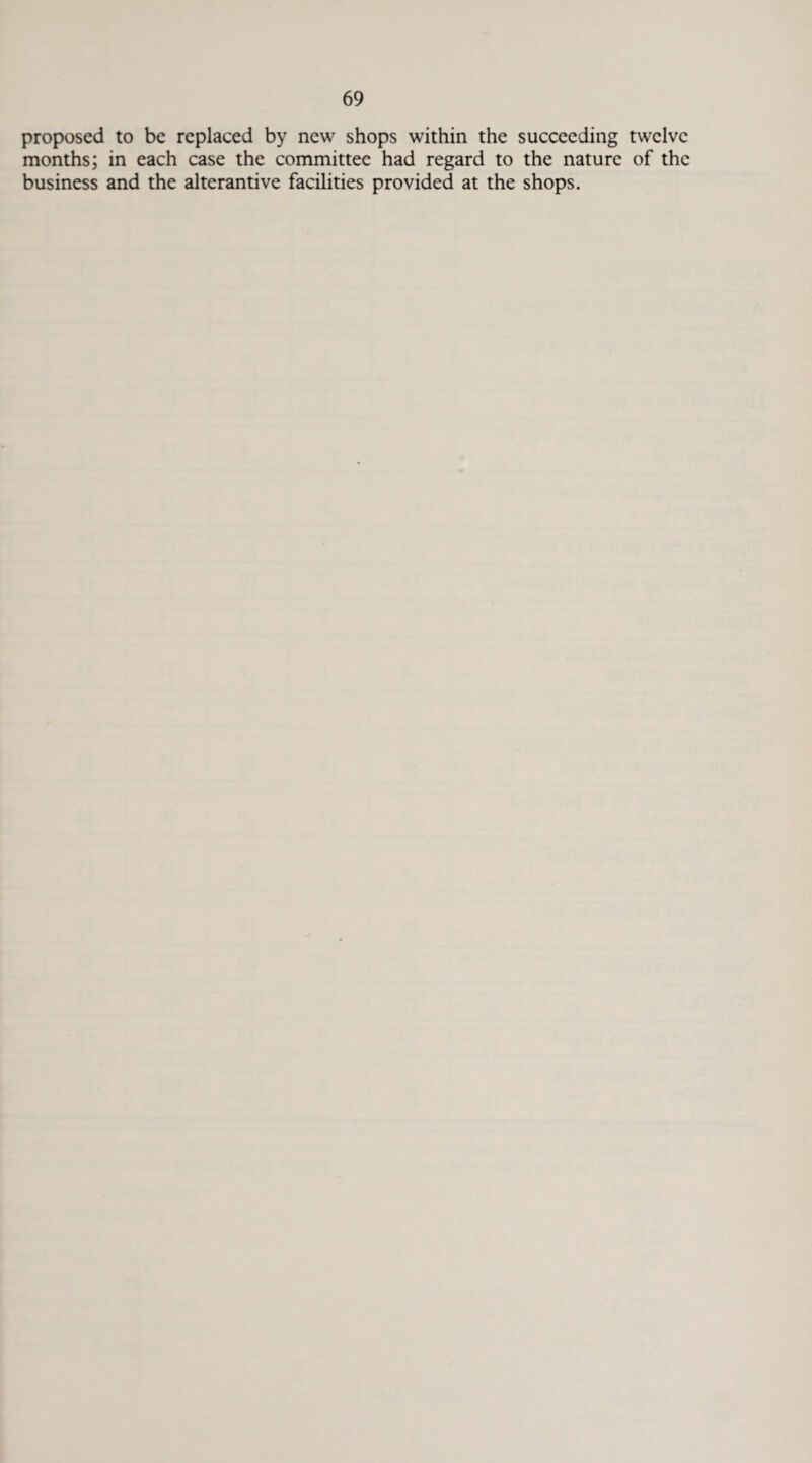 proposed to be replaced by new shops within the succeeding twelve months; in each case the committee had regard to the nature of the business and the alterantive facilities provided at the shops.