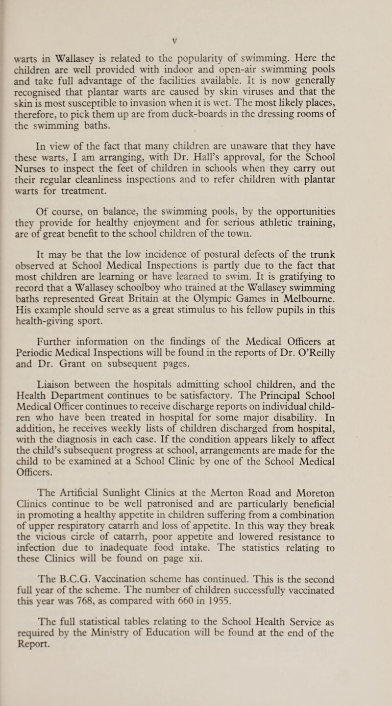 warts in Wallasey is related to the popularity of swimming. Here the children are well provided with indoor and open-air swimming pools and take full advantage of the facilities available. It is now generally recognised that plantar warts are caused by skin viruses and that the skin is most susceptible to invasion when it is wet. The most likely places, therefore, to pick them up are from duck-boards in the dressing rooms of the swimming baths. In view of the fact that many children are unaware that they have these warts, I am arranging, with Dr. Hall’s approval, for the School Nurses to inspect the feet of children in schools when they carry out their regular cleanliness inspections and to refer children with plantar warts for treatment. Of course, on balance, the swimming pools, by the opportunities they provide for healthy enjoyment and for serious athletic training, are of great benefit to the school children of the town. It may be that the low incidence of postural defects of the trunk observed at School Medical Inspections is partly due to the fact that most children are learning or have learned to swim. It is gratifying to record that a Wallasey schoolboy who trained at the Wallasey swimming baths represented Great Britain at the Olympic Games in Melbourne. His example should serve as a great stimulus to his fellow pupils in this health-giving sport. Further information on the findings of the Medical Officers at Periodic Medical Inspections will be found in the reports of Dr. O’Reilly and Dr. Grant on subsequent pages. Liaison between the hospitals admitting school children, and the Health Department continues to be satisfactory. The Principal School Medical Officer continues to receive discharge reports on individual child¬ ren who have been treated in hospital for some major disability. In addition, he receives weekly lists of children discharged from hospital, with the diagnosis in each case. If the condition appears likely to affect the child’s subsequent progress at school, arrangements are made for the child to be examined at a School Clinic by one of the School Medical Officers. The Artificial Sunlight Clinics at the Merton Road and Moreton Clinics continue to be well patronised and are particularly beneficial in promoting a healthy appetite in children suffering from a combination of upper respiratory catarrh and loss of appetite. In this way they break the vicious circle of catarrh, poor appetite and lowered resistance to infection due to inadequate food intake. The statistics relating to these Clinics will be found on page xii. The B.C.G. Vaccination scheme has continued. This is the second full year of the scheme. The number of children successfully vaccinated this year was 768, as compared with 660 in 1955. The full statistical tables relating to the School Health Service as required by the Ministry of Education will be found at the end of the Report.