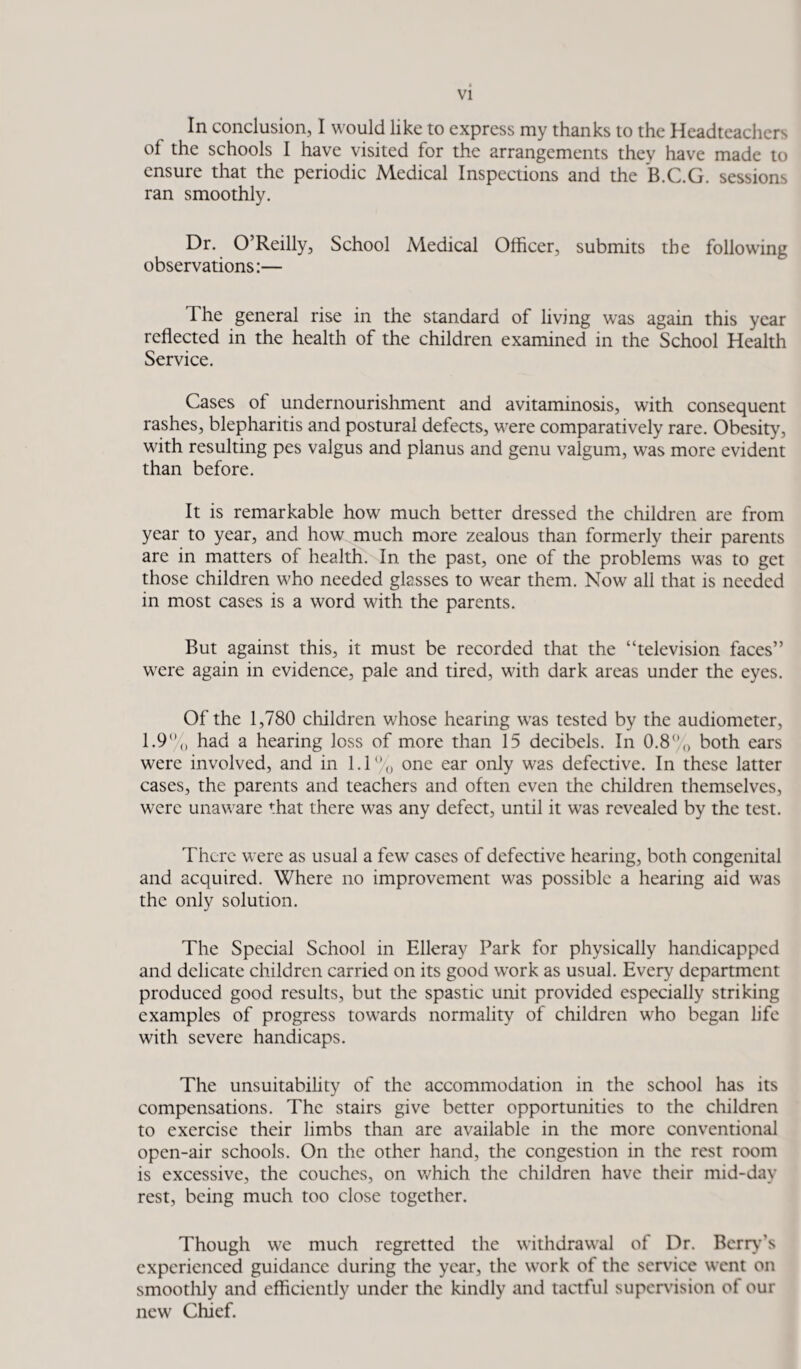 In conclusion, I would like to express my thanks to the Headteachers of the schools I have visited for the arrangements they have made to ensure that the periodic Medical Inspections and the B.C.G. sessions ran smoothly. Dr. O’Reilly, School Medical Officer, submits the following observations:— The general rise in the standard of living was again this year reflected in the health of the children examined in the School Health Service. Cases of undernourishment and avitaminosis, with consequent rashes, blepharitis and postural defects, were comparatively rare. Obesity, with resulting pes valgus and planus and genu valgum, was more evident than before. It is remarkable how much better dressed the children are from year to year, and how much more zealous than formerly their parents are in matters of health. In the past, one of the problems was to get those children who needed glasses to wear them. Now all that is needed in most cases is a word with the parents. But against this, it must be recorded that the “television faces” were again in evidence, pale and tired, with dark areas under the eyes. Of the 1,780 children whose hearing was tested by the audiometer, 1.9% had a hearing loss of more than 15 decibels. In 0.8% both ears were involved, and in 1.1% one ear only was defective. In these latter cases, the parents and teachers and often even the children themselves, were unaware that there was any defect, until it wras revealed by the test. There were as usual a few cases of defective hearing, both congenital and acquired. Where no improvement was possible a hearing aid was the only solution. The Special School in Elleray Park for physically handicapped and delicate children carried on its good work as usual. Every department produced good results, but the spastic unit provided especially striking examples of progress towards normality of children who began life with severe handicaps. The unsuitability of the accommodation in the school has its compensations. The stairs give better opportunities to the children to exercise their limbs than are available in the more conventional open-air schools. On the other hand, the congestion in the rest room is excessive, the couches, on which the children have their mid-day rest, being much too close together. Though we much regretted the withdrawal of Dr. Berry’s experienced guidance during the year, the work of the service went on smoothly and efficiently under the kindly and tactful supervision of our new Chief.