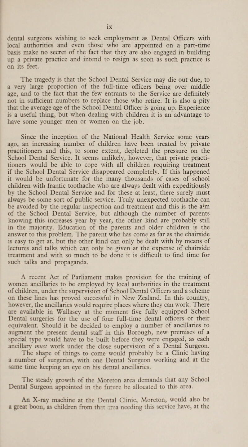 dental surgeons wishing to seek employment as Dental Officers with local authorities and even those who are appointed on a part-time basis make no secret of the fact that they are also engaged in building up a private practice and intend to resign as soon as such practice is on its feet. The tragedy is that the School Dental Service may die out due, to a very large proportion of the full-time officers being over middle age, and to the fact that the few entrants to the Service are definitely not in sufficient numbers to replace those who retire. It is also a pity that the average age of the School Dental Officer is going up. Experience is a useful thing, but when dealing with children it is an advantage to have some younger men or women on the job. Since the inception of the National Health Service some years ago, an increasing number of children have been treated by private practitioners and this, to some extent, depleted the pressure on the School Dental Service. It seems unlikely, however, that private practi¬ tioners would be able to cope with all children requiring treatment if the School Dental Service disappeared completely. If this happened it would be unfortunate for the many thousands of cases of school children with frantic toothache who are always dealt with expeditiously by the School Dental Service and for these at least, there surely must always be some sort of public service. Truly unexpected toothache can be avoided by the regular inspection and treatment and this is the a;m of the School Dental Service, but although the number of parents knowing this increases year by year, the other kind are probably still in the majority. Education of the parents and older children is the answer to this problem. The parent who has come as far as the chairside is easy to get at, but the other kind can only be dealt with by means of lectures and talks which can only be given at the expense of chairside treatment and with so much to be done it is difficult to find time for such talks and propaganda. A recent Act of Parliament makes provision for the training of women ancillaries to be employed by local authorities in the treatment of children, under the supervision of School Dental Officers and a scheme on these lines has proved successful in New Zealand. In this country, however, the ancillaries would require places where they can work. There are available in Wallasey at the moment five fully equipped School Dental surgeries for the use of four full-time dental officers or their equivalent. Should it be decided to employ a number of ancillaries to augment the present dental staff in this Borough, new premises of a special type would have to be built before they were engaged, as each ancillary must work under the close supervision of a Dental Surgeon. The shape of things to come would probably be a Clinic having a number of surgeries, with one Dental Surgeon working and at the same time keeping an eye on his dental ancillaries. The steady growth of the Moreton area demands that any School Dental Surgeon appointed in the future be allocated to this area. An X-ray machine at the Dental Clinic, Moreton, would also be a great boon, as children from that area needing this service have, at the