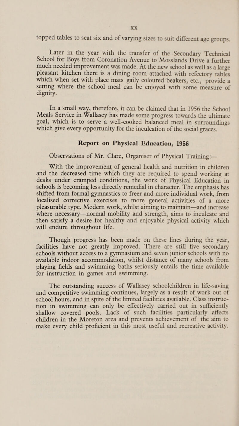 topped tables to seat six and of varying sizes to suit different age groups. Later in the year with the transfer of the Secondary Technical School for Boys from Coronation Avenue to Mosslands Drive a further much needed improvement was made. At the new school as well as a large pleasant kitchen there is a dining room attached with refectory tables which when set with place mats gaily coloured beakers, etc., provide a setting where the school meal can be enjoyed with some measure of dignity. In a small way, therefore, it can be claimed that in 1956 the School Meals Service in Wallasey has made some progress towards the ultimate goal, which is to serve a well-cooked balanced meal in surroundings which give every opportunity for the inculcation of the social graces. Report on Physical Education, 1956 Observations of Mr. Clare, Organiser of Physical Training:— With the improvement of general health and nutrition in children and the decreased time which they are required to spend working at desks under cramped conditions, the work of Physical Education in schools is becoming less directly remedial in character. The emphasis has shifted from formal gymnastics to freer and more individual work, from localised corrective exercises to more general activities of a more pleasurable type. Modern work, whilst aiming to maintain—and increase where necessary—normal mobility and strength, aims to inculcate and then satisfy a desire for healthy and enjoyable physical activity which will endure throughout life. Though progress has been made on these lines during the year, facilities have not greatly improved. There are still five secondary schools without access to a gymnasium and seven junior schools with no available indoor accommodation, whilst distance of many schools from playing fields and swimming baths seriously entails the time available for instruction in games and swimming. The outstanding success of Wallasey schoolchildren in life-saving and competitive swimming continues, largely as a result of work out of school hours, and in spite of the limited facilities available. Class instruc¬ tion in swimming can only be effectively carried out in sufficiently shallow covered pools. Lack of such facilities particularly affects children in the Moreton area and prevents achievement of the aim to make every child proficient in this most useful and recreative activity.