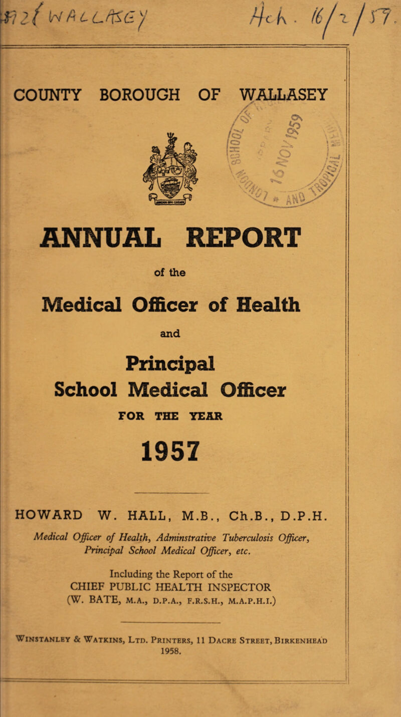 ■fiif w (\ll fi&ay //c f\ . /6 / ~L COUNTY BOROUGH OF WALLASEY ANNUAL REPORT of the Medical Officer of Health and Principal School Medical Officer FOR THE YEAR 1957 HOWARD W. HALL, M.B., Ch.B., D.P.H Medical Officer of Health, Adminstrative Tuberculosis Officer, Principal School Medical Officer, etc. Including the Report of the CHIEF PUBLIC HEALTH INSPECTOR (W. BATE, M.A., D.P.A., F.R.S.H., M.A.P.H.I.) WlNSTANLEY & WATKINS, LTD. PRINTERS, 11 DACRE STREET, BIRKENHEAD 1958.