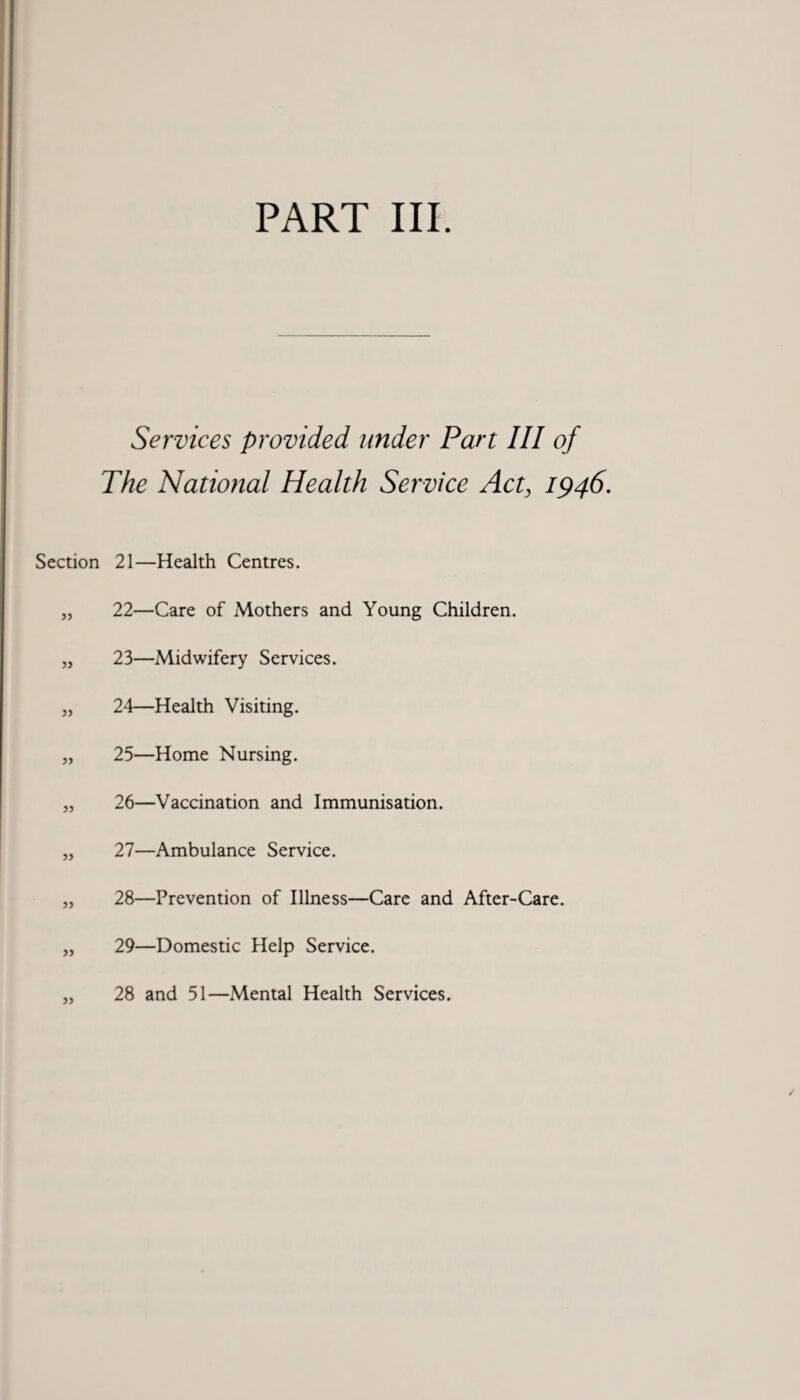 Services provided under Part III of The National Health Service Act, 1946. Section 21—Health Centres. „ 22—Care of Mothers and Young Children. „ 23—Midwifery Services. „ 24—Health Visiting. „ 25—Home Nursing. „ 26—Vaccination and Immunisation. „ 27—Ambulance Service. „ 28—Prevention of Illness—Care and After-Care. „ 29—Domestic Help Service. „ 28 and 51—Mental Health Services.