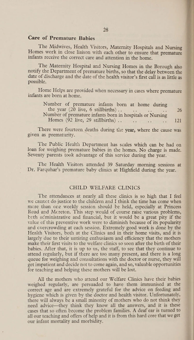 Care of Premature Babies 1 he Midwives, Health Visitors, Maternity Hospitals and Nursing Homes work in close liaison with each other to ensure that premature infants receive the correct care and attention in the home. The Maternity Hospital and Nursing Homes in the Borough also notify the Department of premature births, so that the delay between the date of discharge and the date of the health visitor’s first call is as little as possible. Home Helps are provided when necessary in cases wiiere premature infants are born at home. Number of premature infants born at home during the year (20 live, 6 stillbirths). 26 Number of premature infants born in hospitals or Nursing Homes (92 live, 29 stillbirths).121 I here were fourteen deaths during the year, where the cause was given as prematurity. The Public Health Department has scales which can be had on loan for weighing premature babies in the homes. No charge is made. Seventy parents took advantage of this service during the year. The Health Visitors attended 39 Saturday morning sessions at Dr. Farquhar’s premature baby clinics at Highfield during the year. CHILD WELFARE CLINICS The attendances at nearly all these clinics is so high that I feel we cannot do justice to the children and I think the time has come when mere than one weekly session should be held, especially at Princess Road and Me reton. This step would of course raise various problems, both administrative and financial, but it would be a great pity if the value of this preventive work were to diminish because of its popularity and overcrowding at each session. Extremely good work is done by the Health Visitors, both at the Clinics and in their home visits, and it is largely due to their untiring enthusiasm and efficiency that the mothers make their first visits to the welfare clinics so soon after the birth of their babies. After that, it is up to us, the staff, to see that they continue to attend regularly, but if there are too many present, and there is a long queue for weighing and consultations with the doctor or nurse, they will get impatient and decide not to come again, and so, valuable opportunities for teaching and helping these mothers will be lost. All the mothers who attend our Welfare Clinics have their babies weighed regularly, are persuaded to have them immunised at the correct age and are extremely grateful for the advice on feeding and hygiene which is given by the doctor and health visitor. Unfortunately, there will always be a small minority of mothers who do not think they need advice—they think they know all the answers, and it is these cases that so often become the problem families. A deaf car is turned to all our teaching and offers of help and it is from this hard core that we get our infant mortality and morbidity.