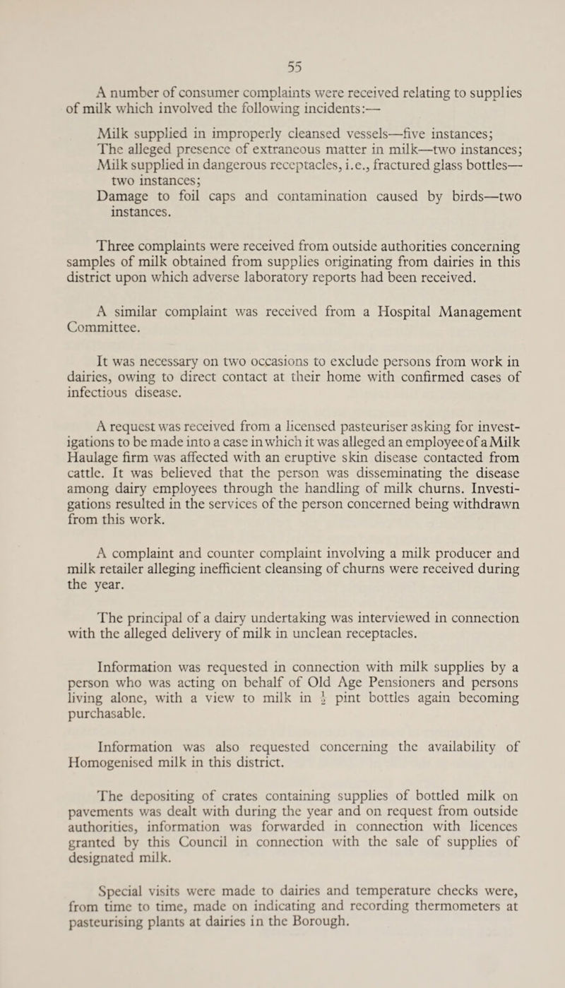 A number of consumer complaints were received relating to supplies of milk which involved the following incidents:— Milk supplied in improperly cleansed vessels—five instances; The alleged presence of extraneous matter in milk—two instances; Milk supplied in dangerous receptacles, i.e., fractured glass bottles— two instances; Damage to foil caps and contamination caused by birds—two instances. Three complaints were received from outside authorities concerning samples of milk obtained from supplies originating from dairies in this district upon which adverse laboratory reports had been received. A similar complaint was received from a Hospital Management Committee. It was necessary on two occasions to exclude persons from work in dairies, owing to direct contact at their home with confirmed cases of infectious disease. A request was received from a licensed pasteuriser asking for invest¬ igations to be made into a case in which it was alleged an employee of a Milk Haulage firm was affected with an eruptive skin disease contacted from cattle. It was believed that the person was disseminating the disease among dairy employees through the handling of milk churns. Investi¬ gations resulted in the services of the person concerned being withdrawn from this work. A complaint and counter complaint involving a milk producer and milk retailer alleging inefficient cleansing of churns were received during the year. The principal of a dairy undertaking was interviewed in connection with the alleged delivery of milk in unclean receptacles. Information was requested in connection with milk supplies by a person who was acting on behalf of Old Age Pensioners and persons living alone, with a view to milk in l pint bottles again becoming purchasable. Information was also requested concerning the availability of Homogenised milk in this district. The depositing of crates containing supplies of bottled milk on pavements was dealt with during the year and on request from outside authorities, information was forwarded in connection with licences granted by this Council in connection with the sale of supplies of designated milk. Special visits were made to dairies and temperature checks were, from time to time, made on indicating and recording thermometers at pasteurising plants at dairies in the Borough.