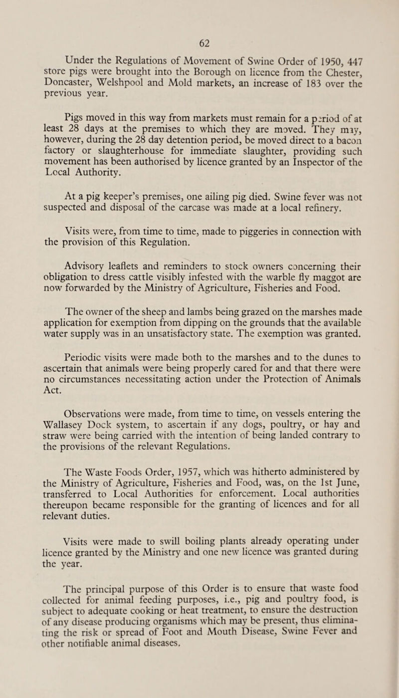 Under the Regulations of Movement of Swine Order of 1950, 447 store pigs were brought into the Borough on licence from the Chester, Doncaster, Welshpool and Mold markets, an increase of 183 over the previous year. Pigs moved in this way from markets must remain for a period of at least 28 days at the premises to which they are moved. They may, however, during the 28 day detention period, be moved direct to a bacon factory or slaughterhouse for immediate slaughter, providing such movement has been authorised by licence granted by an Inspector of the Local Authority. At a pig keeper’s premises, one ailing pig died. Swine fever was not suspected and disposal of the carcase was made at a local refinery. Visits were, from time to time, made to piggeries in connection with the provision of this Regulation. Advisory leaflets and reminders to stock owners concerning their obligation to dress cattle visibly infested with the warble fly maggot are now forwarded by the Ministry of Agriculture, Fisheries and Food. The owner of the sheep and lambs being grazed on the marshes made application for exemption from dipping on the grounds that the available water supply was in an unsatisfactory state. The exemption was granted. Periodic visits were made both to the marshes and to the dunes to ascertain that animals were being properly cared for and that there were no circumstances necessitating action under the Protection of Animals Act. Observations were made, from time to time, on vessels entering the Wallasey Dock system, to ascertain if any dogs, poultry, or hay and straw were being carried with the intention of being landed contrary to the provisions of the relevant Regulations. The Waste Foods Order, 1957, which was hitherto administered by the Ministry of Agriculture, Fisheries and Food, was, on the 1st June, transferred to Local Authorities for enforcement. Local authorities thereupon became responsible for the granting of licences and for all relevant duties. Visits were made to swill boiling plants already operating under licence granted by the Ministry and one new licence was granted during the year. The principal purpose of this Order is to ensure that waste food collected for animal feeding purposes, i.e., pig and poultry food, is subject to adequate cooking or heat treatment, to ensure the destruction of any disease producing organisms which may be present, thus elimina¬ ting the risk or spread of Foot and Mouth Disease, Swine Fever and other notifiable animal diseases.