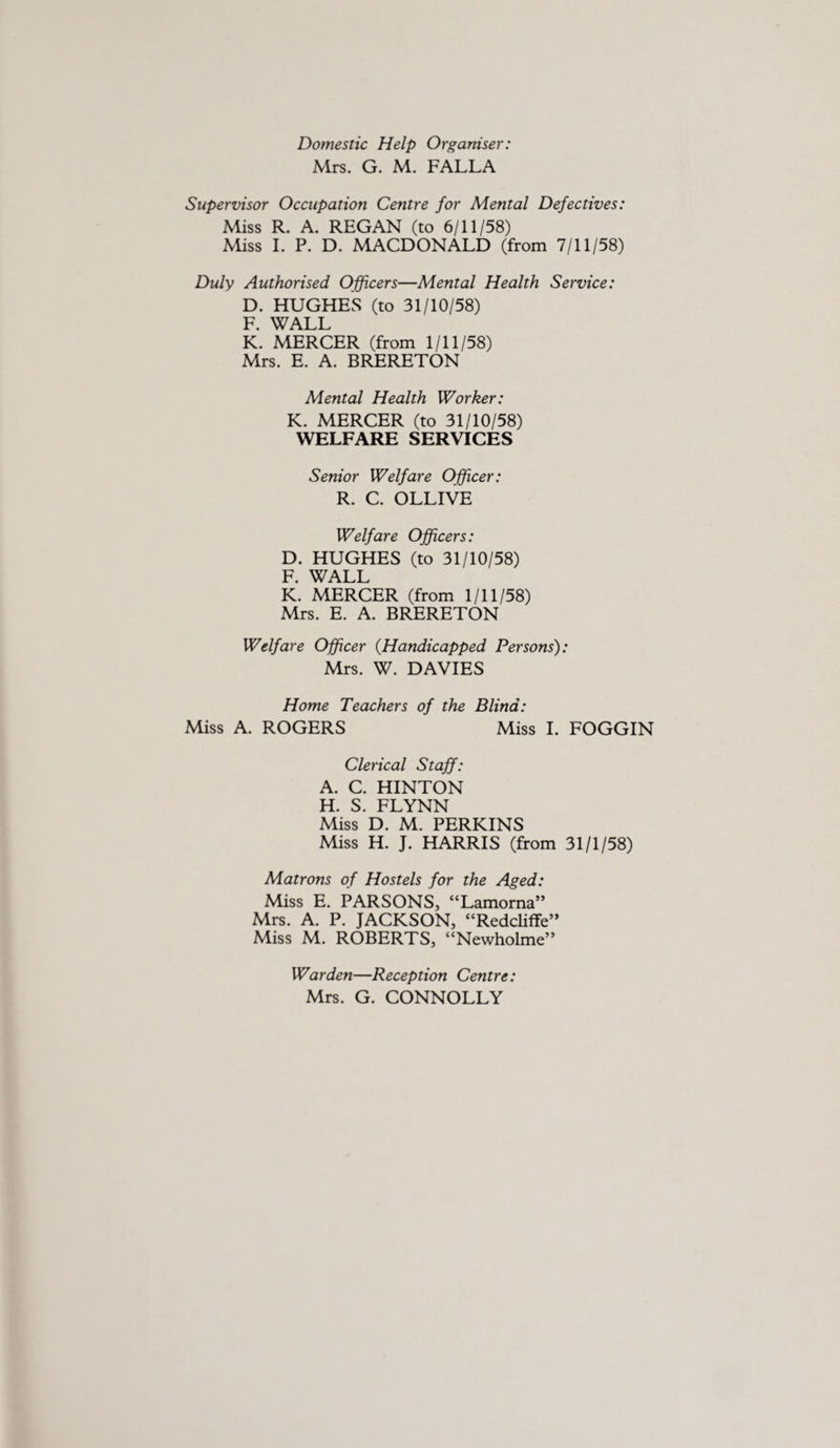 Domestic Help Organiser: Mrs. G. M. FALLA Supervisor Occupation Centre for Mental Defectives: Miss R. A. REGAN (to 6/11/58) Miss I. P. D. MACDONALD (from 7/11/58) Duly Authorised Officers—Mental Health Service: D. HUGHES (to 31/10/58) F. WALL K. MERCER (from 1/11/58) Mrs. E. A. BRERETON Mental Health Worker: K. MERCER (to 31/10/58) WELFARE SERVICES Senior Welfare Officer: R. C. OLLIVE Welfare Officers: D. HUGHES (to 31/10/58) F. WALL K. MERCER (from 1/11/58) Mrs. E. A. BRERETON Welfare Officer (Handicapped Persons): Mrs. W. DAVIES Home Teachers of the Blind: Miss A. ROGERS Miss I. FOGGIN Clerical Staff: A. C. HINTON H. S. FLYNN Miss D. M. PERKINS Miss H. J. HARRIS (from 31/1/58) Matrons of Hostels for the Aged: Miss E. PARSONS, “Lamorna” Mrs. A. P. JACKSON, “Redcliffe” Miss M. ROBERTS, “Newholme” Warden—Reception Centre: Mrs. G. CONNOLLY