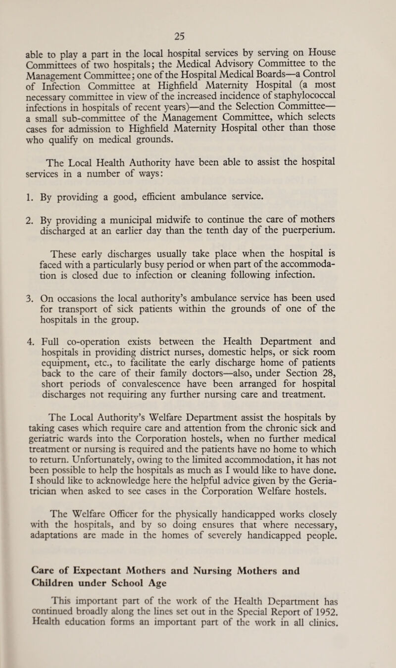 able to play a part in the local hospital services by serving on House Committees of two hospitals; the Medical Advisory Committee to the Management Committee; one of the Hospital Medical Boards—a Control of Infection Committee at Highfield Maternity Hospital (a most necessary committee in view of the increased incidence of staphylococcal infections in hospitals of recent years)—and the Selection Committee— a small sub-committee of the Management Committee, which selects cases for admission to Highfield Maternity Hospital other than those who qualify on medical grounds. The Local Health Authority have been able to assist the hospital services in a number of ways: 1. By providing a good, efficient ambulance service. 2. By providing a municipal midwife to continue the care of mothers discharged at an earlier day than the tenth day of the puerperium. These early discharges usually take place when the hospital is faced with a particularly busy period or when part of the accommoda¬ tion is closed due to infection or cleaning following infection. 3. On occasions the local authority’s ambulance service has been used for transport of sick patients within the grounds of one of the hospitals in the group. 4. Full co-operation exists between the Health Department and hospitals in providing district nurses, domestic helps, or sick room equipment, etc., to facilitate the early discharge home of patients back to the care of their family doctors—also, under Section 28, short periods of convalescence have been arranged for hospital discharges not requiring any further nursing care and treatment. The Local Authority’s Welfare Department assist the hospitals by taking cases which require care and attention from the chronic sick and geriatric wards into the Corporation hostels, when no further medical treatment or nursing is required and the patients have no home to which to return. Unfortunately, owing to the limited accommodation, it has not been possible to help the hospitals as much as I would like to have done. I should like to acknowledge here the helpful advice given by the Geria¬ trician when asked to see cases in the Corporation Welfare hostels. The Welfare Officer for the physically handicapped works closely with the hospitals, and by so doing ensures that where necessary, adaptations are made in the homes of severely handicapped people. Care of Expectant Mothers and Nursing Mothers and Children under School Age This important pan of the work of the Health Department has continued broadly along the lines set out in the Special Report of 1952. Health education forms an important part of the work in all clinics.