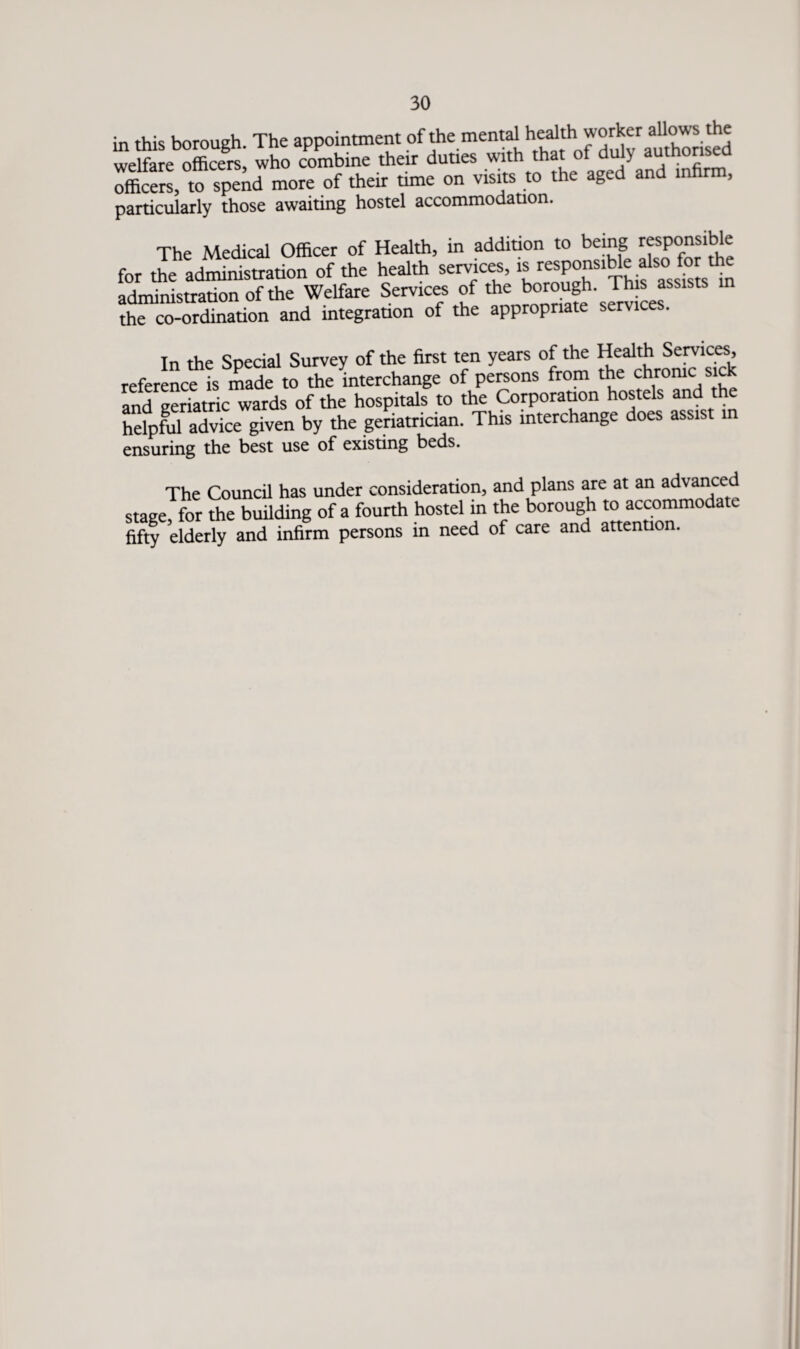 in this borough. The appointment of the mental health.worker ^the welfare officers, who combine their duties with that ot duly autnorisea officers, °to spend more of their time on visits to the aged and infirm, particularly those awaiting hostel accommodation. The Medical Officer of Health, in addition to being responsible for the administration of the health services, rensP°SThis ass^sB m administration of the Welfare Services of thcn^°UJeh'Jr^esa the co-ordination and integration of the appropriate services. In the Special Survey of the first ten years of the Health Services, reference is made to the interchange of persons from the chronic sick and geriatric wards of the hospitals to the Corporation hostels and helpful advice given by the geriatrician. This interchange does assist in ensuring the best use of existing beds. The Council has under consideration, and plans are at an advanced stage, for the building of a fourth hostel in the borough to accommodate fifty elderly and infirm persons in need of care and attention.